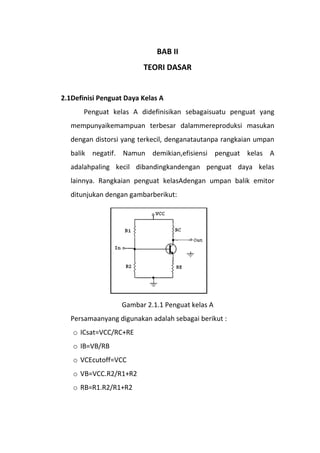 BAB II
TEORI DASAR
2.1Definisi Penguat Daya Kelas A
Penguat kelas A didefinisikan sebagaisuatu penguat yang
mempunyaikemampuan terbesar dalammereproduksi masukan
dengan distorsi yang terkecil, denganatautanpa rangkaian umpan
balik negatif. Namun demikian,efisiensi penguat kelas A
adalahpaling kecil dibandingkandengan penguat daya kelas
lainnya. Rangkaian penguat kelasAdengan umpan balik emitor
ditunjukan dengan gambarberikut:
Gambar 2.1.1 Penguat kelas A
Persamaanyang digunakan adalah sebagai berikut :
o ICsat=VCC/RC+RE
o IB=VB/RB
o VCEcutoff=VCC
o VB=VCC.R2/R1+R2
o RB=R1.R2/R1+R2
 