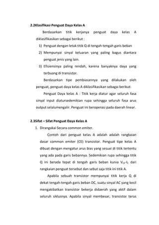 2.2Klasifikasi Penguat Daya Kelas A
Berdasarkan titik kerjanya penguat daya kelas A
diklasifikasikan sebagai berikut :
1) Penguat dengan letak titik Q di tengah-tengah garis beban
2) Mempunyai sinyal keluaran yang paling bagus diantara
penguat jenis yang lain.
3) Efisiensinya paling rendah, karena banyaknya daya yang
terbuang di transistor.
Berdasarkan tipe pembiasannya yang dilakukan oleh
penguat, penguat daya kelas A diklasifikasikan sebagai berikut:
Penguat Daya kelas A : Titik kerja diatur agar seluruh fasa
sinyal input diatursedemikian rupa sehingga seluruh fasa arus
output selalumengalir. Penguat ini beroperasi pada daerah linear.
2.3Sifat – Sifat Penguat Daya Kelas A
1. Dirangakai Secara common emiter.
Contoh dari penguat kelas A adalah adalah rangkaian
dasar common emiter (CE) transistor. Penguat tipe kelas A
dibuat dengan mengatur arus bias yang sesuai di titik tertentu
yang ada pada garis bebannya. Sedemikian rupa sehingga titik
Q ini berada tepat di tengah garis beban kurva VCE-IC dari
rangkaian penguat tersebut dan sebut saja titik ini titik A.
Apabila sebuah transistor mempunyai titik kerja Q di
dekat tengah-tengah garis beban DC, suatu sinyal AC yang kecil
mengakibatkan transistor bekerja didaerah yang aktif dalam
seluruh siklusnya. Apabila sinyal membesar, transistor terus
 