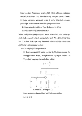 bias konstan. Transistor selalu aktif (ON) sehingga sebagian
besar dari sumber catu daya terbuang menjadi panas. Karena
ini juga transistor penguat kelas A perlu ditambah dengan
pendingin ekstra seperti heatsink yang lebih besar.
1) Digunakan Untuk Daya Yang Sedang < 10 Watt.
2) Input dan output berbeda 180
Selain ketiga sifat penguat pada kelas A tersebut, ada beberapa
sifat-sifat penguat kelas A yang dijelas oleh Albert Paul Malvino,
Ph. D. dalam bukunya yang berjudul Prinsip-Prinsip Elektronika
Jilid Iantara lain sebagai berikut :
1) Bati Tegangan dengan Beban
Di dalam penguat CE pada gambar 2.2.3, tegangan ac Vin
menggerakkan basis, menghasilkan tegangan keluar ac
Vout. Bati tegangan tanpa beban adalah
Gambar 2.2.3Penguat CE
Karena resistansi yag dilihat oleh kolektor adalah
rC = RC // RL
 