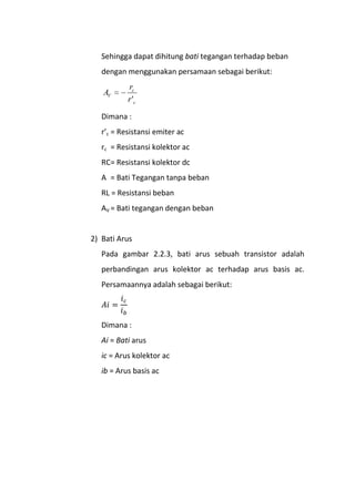 Sehingga dapat dihitung bati tegangan terhadap beban
dengan menggunakan persamaan sebagai berikut:
c
c
V
r
r
A
'
Dimana :
r’c = Resistansi emiter ac
rc = Resistansi kolektor ac
RC= Resistansi kolektor dc
A = Bati Tegangan tanpa beban
RL = Resistansi beban
AV = Bati tegangan dengan beban
2) Bati Arus
Pada gambar 2.2.3, bati arus sebuah transistor adalah
perbandingan arus kolektor ac terhadap arus basis ac.
Persamaannya adalah sebagai berikut:
Dimana :
Ai = Bati arus
ic = Arus kolektor ac
ib = Arus basis ac
 