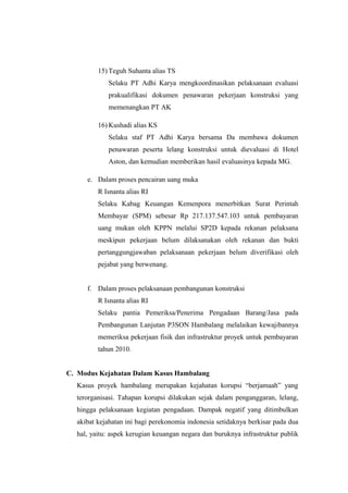 15) Teguh Suhanta alias TS
Selaku PT Adhi Karya mengkoordinasikan pelaksanaan evaluasi
prakualifikasi dokumen penawaran pekerjaan konstruksi yang
memenangkan PT AK
16) Kushadi alias KS
Selaku staf PT Adhi Karya bersama Da membawa dokumen
penawaran peserta lelang konstruksi untuk dievaluasi di Hotel
Aston, dan kemudian memberikan hasil evaluasinya kepada MG.
e. Dalam proses pencairan uang muka
R Isnanta alias RI
Selaku Kabag Keuangan Kemenpora menerbitkan Surat Perintah
Membayar (SPM) sebesar Rp 217.137.547.103 untuk pembayaran
uang mukan oleh KPPN melalui SP2D kepada rekanan pelaksana
meskipun pekerjaan belum dilaksanakan oleh rekanan dan bukti
pertanggungjawaban pelaksanaan pekerjaan belum diverifikasi oleh
pejabat yang berwenang.
f. Dalam proses pelaksanaan pembangunan konstruksi
R Isnanta alias RI
Selaku pantia Pemeriksa/Penerima Pengadaan Barang/Jasa pada
Pembangunan Lanjutan P3SON Hambalang melalaikan kewajibannya
memeriksa pekerjaan fisik dan infrastruktur proyek untuk pembayaran
tahun 2010.
C. Modus Kejahatan Dalam Kasus Hambalang
Kasus proyek hambalang merupakan kejahatan korupsi “berjamaah” yang
terorganisasi. Tahapan korupsi dilakukan sejak dalam penganggaran, lelang,
hingga pelaksanaan kegiatan pengadaan. Dampak negatif yang ditimbulkan
akibat kejahatan ini bagi perekonomia indonesia setidaknya berkisar pada dua
hal, yaitu: aspek kerugian keuangan negara dan buruknya infrastruktur publik
 