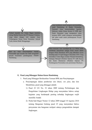 E. Pasal yang Dilanggar Dalam Kasus Hambalang
1. Pasal yang Dilanggar Berdasarkan Temuan BPK atas Penyimpangan
a. Penyimpangan dalam pemberian izin lokasi, site plan, dan Izin
Mendirikan, pasal yang dilanggar adalah:
1) Pasal 22 UU No. 32 tahun 2009 tentang Perlindungan dan
Pengelolaan Lingkungan Hidup yang menyatakan bahwa setiap
kegiatan yang berdampak penting terhadap lingkungan wajib
memiliki Amdal.
2) Perda Kab Bogor Nomor 12 tahun 2009 tanggal 10 Agustus 2010
tentang Bangunan Gedung pasal 25 yang menyatakan bahwa
persyaratan tata bangunan meliputi adanya pengendalian dampak
lingkungan.
Terkait masalah ini, Teuku Bagus meminta
tolong Mahfud Suroso dari PT Dutasari Citalaras,
yang dekat dengan istri mantan Anas
Urbaningrum Ketua Partai Demokrat Attiyah
Laila, karena Mndo Mengganggu.
Terkait masalah ini, Teuku Bagus meminta
tolong Mahfud Suroso dari PT Dutasari Citalaras,
yang dekat dengan istri mantan Anas
Urbaningrum Ketua Partai Demokrat Attiyah
Laila, karena Mndo Mengganggu.
Saat itu Anas menyampaikan kepada
Nazaruddin agar mundur dan tidak mengambil
proyek konstruksi pembangunan P3SON
Hambalang.
Saat itu Anas menyampaikan kepada
Nazaruddin agar mundur dan tidak mengambil
proyek konstruksi pembangunan P3SON
Hambalang.
Jaksa mencatat Anas mendapat Rp 2,21 Miliar untuk
membantu pencalonan sebagai ketua umum dalam
kongres Partai Demokrat 2010 yang diberikan secara
bertahap pada 19 April hingga 6 Desember 2010. Uang
diserahkan Teuku Bagus melalui Munadi Herlambang,
Indrajaja Manopol (Direktur Operasi PT Adhi Karya)
dan Ketut Darmawan (Direktur Operasi PT
Pembangunan Perumahan) atas permintaan Muchayat.
Jaksa mencatat Anas mendapat Rp 2,21 Miliar untuk
membantu pencalonan sebagai ketua umum dalam
kongres Partai Demokrat 2010 yang diberikan secara
bertahap pada 19 April hingga 6 Desember 2010. Uang
diserahkan Teuku Bagus melalui Munadi Herlambang,
Indrajaja Manopol (Direktur Operasi PT Adhi Karya)
dan Ketut Darmawan (Direktur Operasi PT
Pembangunan Perumahan) atas permintaan Muchayat.
Anas membantu untuk mengurus permasalahan
tanah Hambalang di Badan Pertanahan
Nasional. Anas memerintahkan Ignatius
Mulyono selaku Ketua Komisi II DPR dari
Partai Demokrat yang mempunyai mitra
kerjanya BPN, untuk mengurus permasalahan
hak pakai tanah untuk pembangunan Proyek
Hambalang.
Anas membantu untuk mengurus permasalahan
tanah Hambalang di Badan Pertanahan
Nasional. Anas memerintahkan Ignatius
Mulyono selaku Ketua Komisi II DPR dari
Partai Demokrat yang mempunyai mitra
kerjanya BPN, untuk mengurus permasalahan
hak pakai tanah untuk pembangunan Proyek
Hambalang.
 