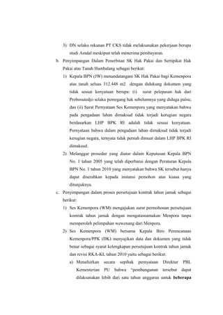 3) DN selaku rekanan PT CKS tidak melaksanakan pekerjaan berupa
studi Amdal meskipun telah menerima pembayaran.
b. Penyimpangan Dalam Penerbitan SK Hak Pakai dan Sertipikat Hak
Pakai atas Tanah Hambalang sebagai berikut:
1) Kepala BPN (JW) menandatangani SK Hak Pakai bagi Kemenpora
atas tanah seluas 312.448 m2 dengan didukung dokumen yang
tidak sesuai kenyataan berupa: (i) surat pelepasan hak dari
Probosutedjo selaku pemegang hak sebelumnya yang diduga palsu;
dan (ii) Surat Pernyataan Ses Kemenpora yang menyatakan bahwa
pada pengadaan lahan dimaksud tidak terjadi kerugian negara
berdasarkan LHP BPK RI adalah tidak sesuai kenyataan.
Pernyataan bahwa dalam pengadaan lahan dimaksud tidak terjadi
kerugian negara, ternyata tidak pernah dimuat dalam LHP BPK RI
dimaksud.
2) Melanggar prosedur yang diatur dalam Keputusan Kepala BPN
No. 1 tahun 2005 yang telah diperbarui dengan Peraturan Kepala
BPN No. 1 tahun 2010 yang menyatakan bahwa SK tersebut hanya
dapat diserahkan kepada instansi pemohon atas kuasa yang
ditunjuknya.
c. Penyimpangan dalam proses persetujuan kontrak tahun jamak sebagai
berikut:
1) Ses Kemenpora (WM) mengajukan surat permohonan persetujuan
kontrak tahun jamak dengan mengatasnamakan Menpora tanpa
memperoleh pelimpahan wewenang dari Menpora.
2) Ses Kemenpora (WM) bersama Kepala Biro Perencanaan
Kemenpora/PPK (DK) menyajikan data dan dokumen yang tidak
benar sebagai syarat kelengkapan persetujuan kontrak tahun jamak
dan revisi RKA-KL tahun 2010 yaitu sebagai berikut:
a) Menafsirkan secara sepihak pernyataan Direktur PBL
Kementerian PU bahwa “pembangunan tersebut dapat
dilaksanakan lebih dari satu tahun anggaran untuk beberapa
 