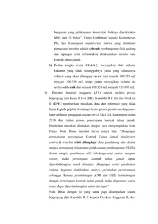 bangunan yang pelaksanaan konstruksi fisiknya diperkirakan
lebih dari 12 bulan”. Tanpa konfirmasi kepada Kementerian
PU, Ses Kemenpora menafsirkan bahwa yang dimaksud
pernyataan tersebut adalah seluruh pembangunan fisik gedung
dan lapangan serta infrastruktur dilaksanakan melalui satu
kontrak tahun jamak.
b) Dalam rangka revisi RKA-KL, menyajikan data volume
keluaran yang tidak sesungguhnya yaitu yang seharusnya
volume yang akan dibangun turun dari semula 108.553 m2
menjadi 100.398 m2, tetapi justru menyajikan volume itu
seolah-olah naik dari semula 108.553 m2 menjadi 121.097 m2.
3) Direktur Jenderal Anggaran (AR) setelah melalui proses
berjenjang dari Kasie II E-4 (RH), Kasubdit II E (S) dan Direktur
II (DPH) memberikan masukan, data dan informasi yang tidak
benar kepada pejabat di atasnya dalam proses pemberian dispensasi
keterlambatan pengajuan usulan revisi RKA-KL Kemenpora tahun
2010 dan dalam proses persetujuan kontrak tahun jamak.
Pemberian masukan dilakukan dengan cara menyampaikan Nota
Dinas. Nota Dinas tersebut berisi antara lain: “Mengingat
permohonan persetujuan Kontrak Tahun Jamak (multiyears
contract) tersebut telah dilengkapi data pendukung dan dalam
rangka menunjang kelancaran pelaksanaan pembangunan P3SON
dalam rangka pembinaan atlit (olahragawan) yunior maupun
senior, maka persetujuan kontrak tahun jamak dapat
dipertimbangkan untuk disetujui. Mengingat revisi perubahan
volume kegiatan diakibatkan adanya perubahan perencanaan
sehingga (karena pertimbangan KDB dan GSB) berhubungan
dengan persetujuan kontrak tahun jamak, maka dispensasi waktu
revisi dapat dipertimbangkan untuk disetujui.”
Nota Dinas dengan isi yang sama juga disampaikan secara
berjenjang dari Kasubdit II E kepada Direktur Anggaran II, dari
 