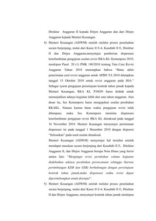 Direktur Anggaran II kepada Dirjen Anggaran dan dari Dirjen
Anggaran kepada Menteri Keuangan.
4) Menteri Keuangan (ADWM) setelah melalui proses penelaahan
secara berjenjang, mulai dari Kasie II E-4, Kasubdit II E, Direktur
II dan Dirjen Anggaran,menyetujui pemberian dispensasi
keterlambatan pengajuan usulan revisi RKA-KL Kemenpora 2010,
meskipun Pasal 20 (1) PMK 180/2010 tentang Tata Cara Revisi
Anggaran Tahun 2010 menetapkan bahwa “Batas akhir
penerimaan usul revisi anggaran untuk APBN TA 2010 ditetapkan
tanggal 15 Oktober 2010 untuk revisi anggaran pada DJA.”
Sebagai syarat pengajuan persetujuan kontrak tahun jamak kepada
Menteri Keuangan, RKA KL P3SON harus diubah untuk
menunjukkan adanya kegiatan lebih dari satu tahun anggaran. Atas
dasar itu, Ses Kemenpora harus mengajukan usulan perubahan
RKAKL. Namun karena batas waktu pengajuan revisi telah
dilampaui, maka Ses Kemenpora meminta dispensasi
keterlambatan pengajuan revisi RKA KL dimaksud pada tanggal
16 November 2010. Menteri Keuangan menyetujui permintaan
dispensasi ini pada tanggal 1 Desember 2010 dengan disposisi
“Selesaikan” pada surat usulan dimaksud.
Menteri Keuangan (ADWM) menyetujui hal tersebut setelah
mendapat masukan secara berjenjang dari Kasubdit II E, Direktur
Anggaran II, dan Dirjen Anggaran berupa Nota Dinas yang berisi
antara lain: “Mengingat revisi perubahan volume kegiatan
diakibatkan adanya perubahan perencanaan sehingga (karena
pertimbangan KDB dan GSB) berhubungan dengan persetujuan
kontrak tahun jamak,maka dispensasi waktu revisi dapat
dipertimbangkan untuk disetujui”.
5) Menteri Keuangan (ADWM) setelah melalui proses penelaahan
secara berjenjang, mulai dari Kasie II E-4, Kasubdit II E, Direktur
II dan Dirjen Anggaran, menyetujui kontrak tahun jamak meskipun
 