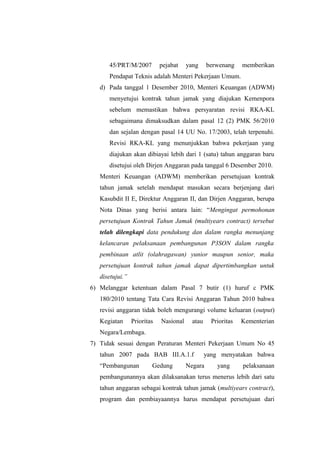 45/PRT/M/2007 pejabat yang berwenang memberikan
Pendapat Teknis adalah Menteri Pekerjaan Umum.
d) Pada tanggal 1 Desember 2010, Menteri Keuangan (ADWM)
menyetujui kontrak tahun jamak yang diajukan Kemenpora
sebelum memastikan bahwa persyaratan revisi RKA-KL
sebagaimana dimaksudkan dalam pasal 12 (2) PMK 56/2010
dan sejalan dengan pasal 14 UU No. 17/2003, telah terpenuhi.
Revisi RKA-KL yang menunjukkan bahwa pekerjaan yang
diajukan akan dibiayai lebih dari 1 (satu) tahun anggaran baru
disetujui oleh Dirjen Anggaran pada tanggal 6 Desember 2010.
Menteri Keuangan (ADWM) memberikan persetujuan kontrak
tahun jamak setelah mendapat masukan secara berjenjang dari
Kasubdit II E, Direktur Anggaran II, dan Dirjen Anggaran, berupa
Nota Dinas yang berisi antara lain: “Mengingat permohonan
persetujuan Kontrak Tahun Jamak (multiyears contract) tersebut
telah dilengkapi data pendukung dan dalam rangka menunjang
kelancaran pelaksanaan pembangunan P3SON dalam rangka
pembinaan atlit (olahragawan) yunior maupun senior, maka
persetujuan kontrak tahun jamak dapat dipertimbangkan untuk
disetujui.”
6) Melanggar ketentuan dalam Pasal 7 butir (1) huruf c PMK
180/2010 tentang Tata Cara Revisi Anggaran Tahun 2010 bahwa
revisi anggaran tidak boleh mengurangi volume keluaran (output)
Kegiatan Prioritas Nasional atau Prioritas Kementerian
Negara/Lembaga.
7) Tidak sesuai dengan Peraturan Menteri Pekerjaan Umum No 45
tahun 2007 pada BAB III.A.1.f yang menyatakan bahwa
“Pembangunan Gedung Negara yang pelaksanaan
pembangunannya akan dilaksanakan terus menerus lebih dari satu
tahun anggaran sebagai kontrak tahun jamak (multiyears contract),
program dan pembiayaannya harus mendapat persetujuan dari
 