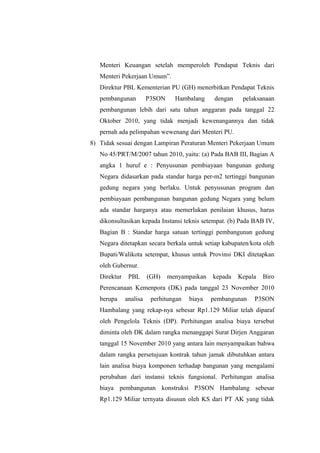 Menteri Keuangan setelah memperoleh Pendapat Teknis dari
Menteri Pekerjaan Umum”.
Direktur PBL Kementerian PU (GH) menerbitkan Pendapat Teknis
pembangunan P3SON Hambalang dengan pelaksanaan
pembangunan lebih dari satu tahun anggaran pada tanggal 22
Oktober 2010, yang tidak menjadi kewenangannya dan tidak
pernah ada pelimpahan wewenang dari Menteri PU.
8) Tidak sesuai dengan Lampiran Peraturan Menteri Pekerjaan Umum
No 45/PRT/M/2007 tahun 2010, yaitu: (a) Pada BAB III, Bagian A
angka 1 huruf e : Penyusunan pembiayaan bangunan gedung
Negara didasarkan pada standar harga per-m2 tertinggi bangunan
gedung negara yang berlaku. Untuk penyusunan program dan
pembiayaan pembangunan bangunan gedung Negara yang belum
ada standar harganya atau memerlukan penilaian khusus, harus
dikonsultasikan kepada Instansi teknis setempat. (b) Pada BAB IV,
Bagian B : Standar harga satuan tertinggi pembangunan gedung
Negara ditetapkan secara berkala untuk setiap kabupaten/kota oleh
Bupati/Walikota setempat, khusus untuk Provinsi DKI ditetapkan
oleh Gubernur.
Direktur PBL (GH) menyampaikan kepada Kepala Biro
Perencanaan Kemenpora (DK) pada tanggal 23 November 2010
berupa analisa perhitungan biaya pembangunan P3SON
Hambalang yang rekap-nya sebesar Rp1.129 Miliar telah diparaf
oleh Pengelola Teknis (DP). Perhitungan analisa biaya tersebut
diminta oleh DK dalam rangka menanggapi Surat Dirjen Anggaran
tanggal 15 November 2010 yang antara lain menyampaikan bahwa
dalam rangka persetujuan kontrak tahun jamak dibutuhkan antara
lain analisa biaya komponen terhadap bangunan yang mengalami
perubahan dari instansi teknis fungsional. Perhitungan analisa
biaya pembangunan konstruksi P3SON Hambalang sebesar
Rp1.129 Miliar ternyata disusun oleh KS dari PT AK yang tidak
 