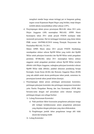 mengikuti standar harga satuan tertinggi per m bangunan gedung
negara sesuai Keputusan Bupati Bogor yang berlaku, tetapi dengan
terlebih dahulu menambahkan inflasi sebesar 2,95%.
d. Penyimpangan dalam proses persetujuan RKA-KL tahun 2011 yaitu
Dirjen Anggaran (AR) menetapkan RKA-KL APBN Murni
Kemenpora tahun 2011 untuk proyek P3SON meskipun tidak
memenuhi persyaratan. Hal ini melanggar ketentuan yang diatur dalam
PMK nomor 104/PMK.02/2010 tentang Petunjuk Penyusunan dan
Penelaahan RKA-KL TA 2011.
Dalam APBN Murni tahun 2011 proyek P3SON Hambalang
mendapatkan alokasi sebesar Rp500 Miliar yang terdiri dari Rp400
Miliar untuk pekerjaan konstruksi dan Rp100 Miliar untuk pengadaan
peralatan. SP-RKAKL tahun 2011 menetapkan bahwa alokasi
anggaran untuk pengadaan peralatan sebesar Rp100 Miliar tersebut
diblokir oleh Ditjen Anggaran, sedangkan pekerjaan konstruksi sebesar
Rp400 Miliar tidak diblokir, padahal dokumen pendukung berupa
Kerangka Acuan Kerja (KAK) dan Rencana Anggaran Biaya (RAB)
yang ada adalah untuk skema pembiayaan tahun jamak, sementara itu
persetujuan kontrak tahun jamak belum disetujui.
e. Penyimpangan dalam proses pelelangan perencanaan konstruksi,
pelelangan pekerjaan konstruksi dan pelelangan manajemen konstruksi
yaitu Panitia Pengadaan Barang dan Jasa Kemenpora (WiM dkk)
bersama-sama dengan staf perusahaan calon rekanan mengatur
pelelangan dengan cara sebagai berikut:
1) Lelang Perencanaan Konstruksi
a) Pada penilaian faktor kesesuaian pengalaman pekerjaan tenaga
ahli terdapat ketidaksesuaian antara pengalaman pekerjaan
yang diajukan dengan pekerjaan yang akan dilaksanakan.
b) Penghitungan jumlah tahun pengalaman tenaga ahli tidak
akurat dan tumpang tindih
2) Lelang Konstruksi
 