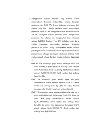 a) Menggunakan standar penilaian yang berbeda dalam
mengevaluasi dokumen prakualifikasi antara dokumen
penawaran dari KSO AW dengan dokumen penawaran dari
rekanan yang lain. Standar penilaian untuk mengevaluasi
penawaran dari KSO AW menggunakan nilai pekerjaan sebesar
Rp1,2T, sedangkan standar penilaian untuk mengevaluasi
penawaran dari rekanan lain menggunakan nilai pekerjaan
sebesar Rp262M. Evaluasi Tim BPK terhadap kertas kerja
Panitia Pengadaan menyangkut penilaian dokumen
prakualifikasi peserta lelang menunjukkan bahwa seluruh
peserta prakualifikasi semestinya tidak dapat dinyatakan lulus
prakualifikasi sehingga pelelangan seharusnya diulang. Hasil
evaluasi adalah sebagai berikut: (rincian terlampir Lampiran
1)
(1) KSO AW seharusnya gugur karena mendapat nilai total
merit point 68,42 (lebih kecil dari Passing Grade 75) dan
aspek Kemampuan Dasar (KD) yang diperkenankan adalah
sebesar Rp880.590.000.000 (lebih rendah dari ambang
batas Rp1,2T).
(2) PT JK seharusnya gugur karena aspek KD yang
diperkenankan adalah sebesar Rp947.922.889.372 (lebih
rendah dari ambang batas Rp1,2T) dan aspek Personil
mendapat nilai 4 (lebih rendah dari ambang batas 5).
(3) PT NK seharusnya gugur karena mendapat nilai total merit
point 69,35 (lebih kecil dari Passing Grade 75). Selain itu
aspek KD yang diperkenankan adalah sebesar
Rp192.200.900.000 (lebih rendah dari ambang batas
Rp1,2T) dan aspek Sisa Kemampuan Keuangan (SKK)
adalah sebesar Rp405.005.989.172 (lebih rendah dari
ambang batas Rp960 Miliar).
 