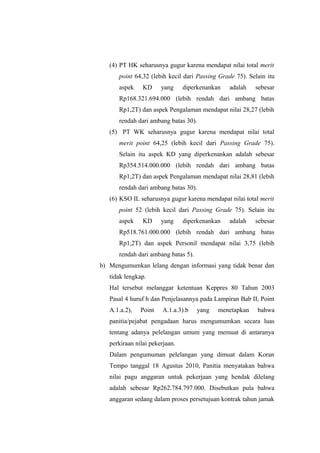 (4) PT HK seharusnya gugur karena mendapat nilai total merit
point 64,32 (lebih kecil dari Passing Grade 75). Selain itu
aspek KD yang diperkenankan adalah sebesar
Rp168.321.694.000 (lebih rendah dari ambang batas
Rp1,2T) dan aspek Pengalaman mendapat nilai 28,27 (lebih
rendah dari ambang batas 30).
(5) PT WK seharusnya gugur karena mendapat nilai total
merit point 64,25 (lebih kecil dari Passing Grade 75).
Selain itu aspek KD yang diperkenankan adalah sebesar
Rp354.514.000.000 (lebih rendah dari ambang batas
Rp1,2T) dan aspek Pengalaman mendapat nilai 28,81 (lebih
rendah dari ambang batas 30).
(6) KSO IL seharusnya gugur karena mendapat nilai total merit
point 52 (lebih kecil dari Passing Grade 75). Selain itu
aspek KD yang diperkenankan adalah sebesar
Rp518.761.000.000 (lebih rendah dari ambang batas
Rp1,2T) dan aspek Personil mendapat nilai 3,75 (lebih
rendah dari ambang batas 5).
b) Mengumumkan lelang dengan informasi yang tidak benar dan
tidak lengkap.
Hal tersebut melanggar ketentuan Keppres 80 Tahun 2003
Pasal 4 huruf h dan Penjelasannya pada Lampiran Bab II, Point
A.1.a.2), Point A.1.a.3).b yang menetapkan bahwa
panitia/pejabat pengadaan harus mengumumkan secara luas
tentang adanya pelelangan umum yang memuat di antaranya
perkiraan nilai pekerjaan.
Dalam pengumuman pelelangan yang dimuat dalam Koran
Tempo tanggal 18 Agustus 2010, Panitia menyatakan bahwa
nilai pagu anggaran untuk pekerjaan yang hendak dilelang
adalah sebesar Rp262.784.797.000. Disebutkan pula bahwa
anggaran sedang dalam proses persetujuan kontrak tahun jamak
 