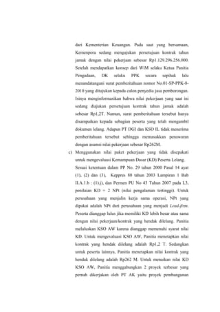dari Kementerian Keuangan. Pada saat yang bersamaan,
Kemenpora sedang mengajukan persetujuan kontrak tahun
jamak dengan nilai pekerjaan sebesar Rp1.129.296.256.000.
Setelah mendapatkan konsep dari WiM selaku Ketua Panitia
Pengadaan, DK selaku PPK secara sepihak lalu
menandatangani surat pemberitahuan nomor No.01-SP-PPK-8-
2010 yang ditujukan kepada calon penyedia jasa pemborongan.
Isinya menginformasikan bahwa nilai pekerjaan yang saat ini
sedang diajukan persetujuan kontrak tahun jamak adalah
sebesar Rp1,2T. Namun, surat pemberitahuan tersebut hanya
disampaikan kepada sebagian peserta yang telah mengambil
dokumen lelang. Adapun PT DGI dan KSO IL tidak menerima
pemberitahuan tersebut sehingga memasukkan penawaran
dengan asumsi nilai pekerjaan sebesar Rp262M.
c) Menggunakan nilai paket pekerjaan yang tidak disepakati
untuk mengevaluasi Kemampuan Dasar (KD) Peserta Lelang.
Sesuai ketentuan dalam PP No. 29 tahun 2000 Pasal 14 ayat
(1), (2) dan (3), Keppres 80 tahun 2003 Lampiran 1 Bab
II.A.1.b : (1).j), dan Permen PU No 43 Tahun 2007 pada L3,
penilaian KD = 2 NPt (nilai pengalaman tertinggi). Untuk
perusahaan yang menjalin kerja sama operasi, NPt yang
dipakai adalah NPt dari perusahaan yang menjadi Lead-firm.
Peserta dianggap lulus jika memiliki KD lebih besar atau sama
dengan nilai pekerjaan/kontrak yang hendak dilelang. Panitia
meluluskan KSO AW karena dianggap memenuhi syarat nilai
KD. Untuk mengevaluasi KSO AW, Panitia menetapkan nilai
kontrak yang hendak dilelang adalah Rp1,2 T. Sedangkan
untuk peserta lainnya, Panitia menetapkan nilai kontrak yang
hendak dilelang adalah Rp262 M. Untuk menaikan nilai KD
KSO AW, Panitia menggabungkan 2 proyek terbesar yang
pernah dikerjakan oleh PT AK yaitu proyek pembangunan
 