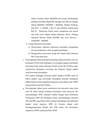stadion Surabaya Barat (Rp440M) dan proyek pembangunan
jembatan Suramadu (Rp443M) sehingga total NPt-nya menjadi
sebesar Rp883M (=Rp440M + Rp443M). Dengan demikian,
nilai KD = 2 x Rp883 = Rp1,7T atau melebihi ambang batas
Rp1,2T. Seharusnya Panitia hanya menghitung satu proyek
saja yang sesuai dengan bidang pekerjaan sejenis, sehingga
maksimal NPt-nya adalah Rp440M, dan score KD-nya =
2xRp440M = Rp880M.
3) Lelang Manajemen Konstruksi
a) Menyusunkan dokumen penawaran perusahaan pendamping
dan memasukkannya untuk mengikuti pelelangan.
b) Menggunakan nama-nama tenaga ahli dengan bukti dokumen
SKA yang tidak benar.
f. Penyimpangan dalam penetapan pemenang lelang konstruksi yaitu Ses
Kemenpora (WM) telah melampaui wewenangnya dengan menetapkan
pemenang lelang untuk pekerjaan bernilai di atas Rp 50 Miliar tanpa
memperoleh pelimpahan wewenang dari Menpora sebagai pejabat
yang berwenang menetapkan.
Hal tersebut melanggar ketentuan dalam Keppres 80/2003 pasal 26
bahwa pejabat yang berwenang menetapkan penyedia barang/jasa
adalah Menteri untuk pengadaan barang/jasa yang dibiayai dari APBN
yang bernilai di atas Rp 50 Miliar.
g. Penyimpangan dalam proses pembayaran dan pencairan uang muka
yaitu RI selaku Kabag Keuangan Kemenpora tetap menyusun dan
menandatangani SPM, meskipun Pejabat Penguji Surat Permintaan
Pembayaran (SPP) dan Bendahara belum menandatangani dokumen
SPP dari PPK yang berarti belum menguji kelengkapan dan kebenaran
tagihan sesuai tugasnya. SPM itu bersama dengan surat
Pertanggungjawaban Belanja dari WM selaku Ses Kemenpora
diajukan ke KPPN untuk penerbitan SP2D.
 