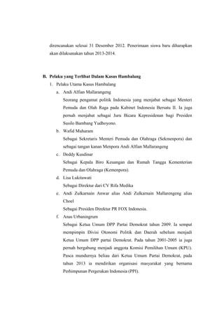 direncanakan selesai 31 Desember 2012. Penerimaan siswa baru diharapkan
akan dilaksanakan tahun 2013-2014.
B. Pelaku yang Terlibat Dalam Kasus Hambalang
1. Pelaku Utama Kasus Hambalang
a. Andi Alfian Mallarangeng
Seorang pengamat politik Indonesia yang menjabat sebagai Menteri
Pemuda dan Olah Raga pada Kabinet Indonesia Bersatu II. Ia juga
pernah menjabat sebagai Juru Bicara Kepresidenan bagi Presiden
Susilo Bambang Yudhoyono.
b. Wafid Muharam
Sebagai Sekretaris Menteri Pemuda dan Olahraga (Sekmenpora) dan
sebagai tangan kanan Menpora Andi Alfian Mallarangeng
c. Deddy Kusdinar
Sebagai Kepala Biro Keuangan dan Rumah Tangga Kementerian
Pemuda dan Olahraga (Kemenpora).
d. Lisa Lukitawati
Sebagai Direktur dari CV Rifa Medika
e. Andi Zulkarnain Anwar alias Andi Zulkarnain Mallarengeng alias
Choel
Sebagai Presiden Direktur PR FOX Indonesia.
f. Anas Urbaningrum
Sebagai Ketua Umum DPP Partai Demokrat tahun 2009. Ia sempat
mempimpin Divisi Otonomi Politik dan Daerah sebelum menjadi
Ketua Umum DPP partai Demokrat. Pada tahun 2001-2005 ia juga
pernah bergabung menjadi anggota Komisi Pemilihan Umum (KPU).
Pasca mundurnya beliau dari Ketua Umum Partai Demokrat, pada
tahun 2013 ia mendirikan organisasi masyarakat yang bernama
Perhimpunan Pergerakan Indonesia (PPI).
 