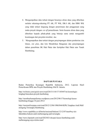 4. Mengumpulkan data terkait dengan besarnya aliran dana yang diberikan
melalui rekening-rekening PT AK, PT WK, DK-I AK, dan DBG WK
yang tidak terkait langsung dengan penerimaan dan penggunaan uang
muka proyek dengan cut off pemeriksaan. Serta besaran aliran dana yang
diberikan kepada pihak-pihak yang bekerja sama untuk mengambil
keuntungan dari proyekm tersebut; dan
5. Mengumpulkan data terkait dengan penyimpangan dalam pemberian izin
lokasi, site plan, dan Izin Mendirikan Bangunan dan penyimpangan
dalam penerbitan SK Hak Pakai dan Sertipikat Hak Pakai atas Tanah
Hambalang.
DAFTAR PUSTAKA
Badan Pemeriksa Keuangan Republik Indonesia, 2012. Laporan Hasil
Pemeriksaan BPK atas Proyek Hambalang Jilid II: Jakarta.
http://m.bisnis.com/quick-news/read/20131110/17/185447/ini-kronologis-
lengkap-bancakan-proyek-hambalang
http://membualsampailemas.wordpress.com/2012/06/17/kronologi-kasus-
hambalang-hingga-16-juni-2012/
http://nasional.kompas.com/read/2012/12/06/19065844/KPK.Tetapkan.Andi.Mall
arangeng.Tersangka.Hambalang
http://www.republika.co.id/berita/nasional/hukum/12/12/07/men9wy-ini-
faktafakta-hukum-andi-mallarangeng-jadi-tersangka
http://news.liputan6.com/read/2023821/eksepsi-kasus-hambalang-andi-
mallarangeng-saya-minta-maaf
 