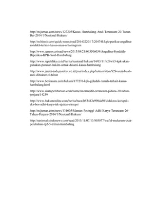 http://m.jurnas.com/news/127205/Kasus-Hambalang-Andi-Terancam-20-Tahun-
Bui-2014/1/Nasional/Hukum/
http://m.bisnis.com/quick-news/read/20140220/17/204741/kpk-periksa-angelina-
sondakh-terkait-kasus-anas-urbaningrum
http://www.tempo.co/read/news/2013/08/21/063506054/Angelina-Sondakh-
Diperiksa-KPK-Soal-Hambalang
http://www.republika.co.id/berita/nasional/hukum/14/03/11/n29wh5-kpk-akan-
gunakan-putusan-hakim-untuk-dalami-kasus-hambalang
http://www.jambi-independent.co.id/jinn/index.php/hukum/item/929-anak-buah-
andi-dihukum-6-tahun
http://www.beritasatu.com/hukum/177276-kpk-geledah-rumah-terkait-kasus-
hambalang.html
http://www.suarapembaruan.com/home/nazaruddin-terancam-pidana-20-tahun-
penjara/14239
http://www.hukumonline.com/berita/baca/lt53442a990da50/didakwa-korupsi--
eks-bos-adhi-karya-tak-ajukan-eksepsi
http://m.jurnas.com/news/131005/Mantan-Petinggi-Adhi-Karya-Terancam-20-
Tahun-Penjara-2014/1/Nasional/Hukum/
http://nasional.sindonews.com/read/2013/11/07/13/803077/wafid-muharam-otak-
perubahan-rp2-5-triliun-hambalang
 