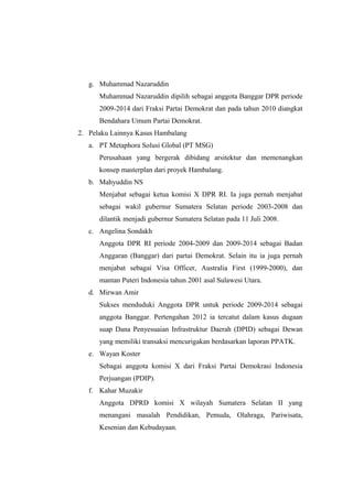 g. Muhammad Nazaruddin
Muhammad Nazaruddin dipilih sebagai anggota Banggar DPR periode
2009-2014 dari Fraksi Partai Demokrat dan pada tahun 2010 diangkat
Bendahara Umum Partai Demokrat.
2. Pelaku Lainnya Kasus Hambalang
a. PT Metaphora Solusi Global (PT MSG)
Perusahaan yang bergerak dibidang arsitektur dan memenangkan
konsep masterplan dari proyek Hambalang.
b. Mahyuddin NS
Menjabat sebagai ketua komisi X DPR RI. Ia juga pernah menjabat
sebagai wakil gubernur Sumatera Selatan periode 2003-2008 dan
dilantik menjadi gubernur Sumatera Selatan pada 11 Juli 2008.
c. Angelina Sondakh
Anggota DPR RI periode 2004-2009 dan 2009-2014 sebagai Badan
Anggaran (Banggar) dari partai Demokrat. Selain itu ia juga pernah
menjabat sebagai Visa Officer, Australia First (1999-2000), dan
mantan Puteri Indonesia tahun 2001 asal Sulawesi Utara.
d. Mirwan Amir
Sukses menduduki Anggota DPR untuk periode 2009-2014 sebagai
anggota Banggar. Pertengahan 2012 ia tercatut dalam kasus dugaan
suap Dana Penyesuaian Infrastruktur Daerah (DPID) sebagai Dewan
yang memiliki transaksi mencurigakan berdasarkan laporan PPATK.
e. Wayan Koster
Sebagai anggota komisi X dari Fraksi Partai Demokrasi Indonesia
Perjuangan (PDIP).
f. Kahar Muzakir
Anggota DPRD komisi X wilayah Sumatera Selatan II yang
menangani masalah Pendidikan, Pemuda, Olahraga, Pariwisata,
Kesenian dan Kebudayaan.
 