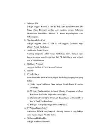 g. Juhaeeni Alie
Sebagai anggota Komisi X DPR RI dari Fraksi Partai Demokrat. Dia
Fraksi Partai Demokrat sendiri, Alie menjabat sebagai Sekretaris
Departemen Pendidikan Nasional di bawah kepemimpinan Anas
Urbaningrum.
h. Mardiyana Indra Wati
Sebagai anggota komisi X DPR RI dan anggota Kelompok Kerja
(Pokja) Proyek Hambalang.
i. Saul Paulus David Nelwan
Seorang pengusaha dalam kasus hambalang hanya menjadi saksi
karena meminta uang Rp 600 juta dari PT Adhi Karya atas perintah
dari Wafid Muharam.
j. Ida Bagus Wirahadi
Anggota dari Fraksi Partai Amanat Nasional
k. Poniran
l. PT Adhi Karya
Pihak konstruksi BUMN untuk proyek Hambalang dengan pihak yang
terkait :
1) Teuku Bagus Mukhamad Noor (sebagai Kepala Divisi Konstruksi
Jakarta I)
2) M Arief Taufiqurahman (sebagai Manajer Pemasaran sekaligus
Fasilitator dari Teuku Bagus Mokhamad Noor)
3) Muhammad Tamzil (Fasilitator dari Teuku Bagus Mokhamad Noor
dan M Arief Taufiqurahman)
4) Indrajaja Manopol ( Sebagai Direktor Operasi)
m. PT Wijaya Karya (Wika)
Perusahaan BUMN yang bergerak dibidang konstruksi yang bekerja
sama (KSO) dengan PT Adhi Karya.
n. Mohammad Fakhruddin
Sebagai staf khusus Menpora
 