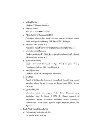 o. Mahfud Suroso
Direktur PT Dutasari Citralaras
p. PT Grup Permai
Perusahaan milik M Nazaruddin
q. PT Global Daya Manunggal (GDM)
Perusahaan subkontraktor untuk pekerjaan struktur, arsitektur asrama
junior putra-putri dan Gedung Olah Raga (GOR) Serbaguna.
r. PT Duta Graha Indah (DGI)
Perusahaan milik Nazaruddin yang bergerak dibidang konstruksi
s. Mindo Rosalina Manulang
Direktur Marketing PT Anak Negeri yang kemudian menjadi rekanan
PT Duta Graha Indah (DGI)
t. Munadi Herlambang
Direktur PT MSONS Capital sekaligus Wakil Sekretaris Bidang
Pemuda dan Olahraga DPP Partai Demokrat.
u. Ketut Darmawan
Direktur Operasi PT Pembangunan Perumahan
v. Muchayat
Adalah Wakil Presiden Komisaris Utama Bank Mandiri yang pernah
menjabat sebagai Deputi Kementerian Badan Usaha Milik Negara
(BUMN)
w. Ignatius Mulyono
Merupakan salah satu anggota Fraksi Partai Demokrat yang
menduduki kursi di Komisi II DPR RI. Dalam tugasnya, ia
membidangi proses pengaturan kebijakan negara khususnya,
Pemerintahan Dalam Negeri, Aparatur Negara, Otonomi Daerah, dan
Agraria.
3. Pihak-Pihak Yang Diduga Terkait
a. Dalam proses pemberian izin-izin
1) Rahmat Yasin alias RY
 