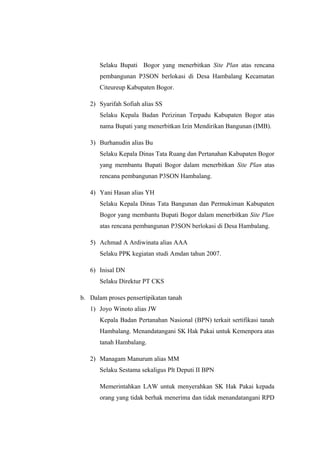 Selaku Bupati Bogor yang menerbitkan Site Plan atas rencana
pembangunan P3SON berlokasi di Desa Hambalang Kecamatan
Citeureup Kabupaten Bogor.
2) Syarifah Sofiah alias SS
Selaku Kepala Badan Perizinan Terpadu Kabupaten Bogor atas
nama Bupati yang menerbitkan Izin Mendirikan Bangunan (IMB).
3) Burhanudin alias Bu
Selaku Kepala Dinas Tata Ruang dan Pertanahan Kabupaten Bogor
yang membantu Bupati Bogor dalam menerbitkan Site Plan atas
rencana pembangunan P3SON Hambalang.
4) Yani Hasan alias YH
Selaku Kepala Dinas Tata Bangunan dan Permukiman Kabupaten
Bogor yang membantu Bupati Bogor dalam menerbitkan Site Plan
atas rencana pembangunan P3SON berlokasi di Desa Hambalang.
5) Achmad A Ardiwinata alias AAA
Selaku PPK kegiatan studi Amdan tahun 2007.
6) Inisal DN
Selaku Direktur PT CKS
b. Dalam proses pensertipikatan tanah
1) Joyo Winoto alias JW
Kepala Badan Pertanahan Nasional (BPN) terkait sertifikasi tanah
Hambalang. Menandatangani SK Hak Pakai untuk Kemenpora atas
tanah Hambalang.
2) Managam Manurum alias MM
Selaku Sestama sekaligus Plt Deputi II BPN
Memerintahkan LAW untuk menyerahkan SK Hak Pakai kepada
orang yang tidak berhak menerima dan tidak menandatangani RPD
 