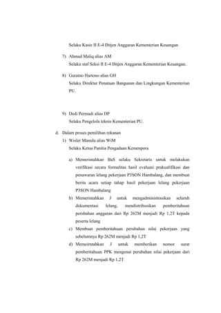 Selaku Kasie II E-4 Ditjen Anggaran Kementerian Keuangan
7) Ahmad Maliq alias AM
Selaku staf Seksi II E-4 Ditjen Anggaran Kementerian Keuangan.
8) Guratno Hartono alias GH
Selaku Direktur Penataan Bangunan dan Lingkungan Kementerian
PU.
9) Dedi Permadi alias DP
Selaku Pengelola teknis Kementerian PU.
d. Dalam proses pemilihan rekanan
1) Wisler Manulu alias WiM
Selaku Ketua Panitia Pengadaan Kemenpora
a) Memerintahkan BaS selaku Sekretaris untuk melakukan
verifikasi secara formalitas hasil evaluasi prakualifikasi dan
penawaran lelang pekerjaan P3SON Hambalang, dan membuat
berita acara setiap tahap hasil pekerjaan lelang pekerjaan
P3SON Hambalang
b) Memerintahkan J untuk mengadministrasikan seluruh
dokumentasi lelang, mendistribusikan pemberitahuan
perubahan anggaran dari Rp 262M menjadi Rp 1,2T kepada
peserta lelang
c) Membuat pemberitahuan perubahan nilai pekerjaan yang
sebelumnya Rp 262M menjadi Rp 1,2T
d) Memeirntahkan J untuk memberikan nomor surat
pemberitahuan PPK mengenai perubahan nilai pekerjaan dari
Rp 262M menjadi Rp 1,2T
 