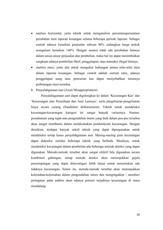 10
 analisis horizontal, yaitu teknik untuk menganalisis persentasepersentase
perubahan item laporan keuangan selama beberapa periode laporan. Sebagai
contoh adanya kenaikan penjualan sebesar 80% sedangkan harga pokok
mengalami kenaikan 140%. Dengan asumsi tidak ada perubahan lainnya
dalam unsur-unsur penjualan dan pembelian, maka hal ini dapat menimbulkan
sangkaan adanya pembelian fiktif, penggelapan, atau transaksi illegal lainnya.
 analisis rasio, yaitu alat untuk mengukur hubungan antara nilai-nilai item
dalam laporan keuangan. Sebagai contoh adalah current ratio, adanya
penggelapan uang atau pencurian kas dapat menyebabkan turunnya
perhitungan rasio tersebut.
b. Penyalahgunaan aset (Asset Misappropriation)
Penyalahagunaan aset dapat digolongkan ke dalam ‘Kecurangan Kas’ dan
‘Kecurangan atas Persediaan dan Aset Lainnya’, serta pengeluaran-pengeluaran
biaya secara curang (fraudulent disbursement). Teknik untuk mendeteksi
kecurangan-kecurangan kategori ini sangat banyak variasinya. Namun,
pemahaman yang tepat atas pengendalian intern yang baik dalam pos-pos tersebut
akan sangat membantu dalam melaksanakan pendeteksian kecurangan. Dengan
demikian, terdapat banyak sekali teknik yang dapat dipergunakan untuk
mendeteksi setiap kasus penyalahgunaan aset. Masing-masing jenis kecurangan
dapat dideteksi melalui beberapa teknik yang berbeda. Misalnya, untuk
mendeteksi kecurangan dalam pembelian ada beberapa metode deteksi yang dapat
digunakan. Metode-metode tersebut akan sangat efektif bila digunakan secara
kombinasi gabungan, setiap metode deteksi akan menunjukkan gejala
penyimpangan yang dapat diinvestigasi lebih lanjut untuk menentukan ada
tidaknya kecurangan. Selain itu, metode-metode tersebut akan menunjukkan
kelemahan-kelemahan dalam pengendalian intern dan mengingatkan / memberi
peringatan pada auditor akan adanya potensi terjadinya kecurangan di masa
mendatang.
 