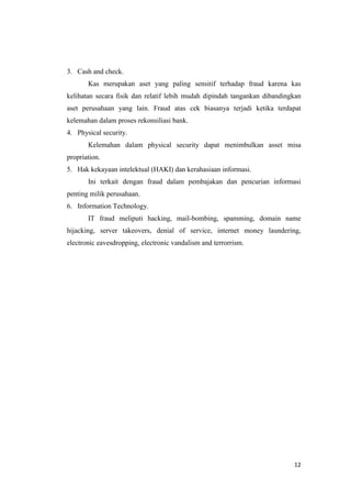 12
3. Cash and check.
Kas merupakan aset yang paling sensitif terhadap fraud karena kas
kelihatan secara fisik dan relatif lebih mudah dipindah tangankan dibandingkan
aset perusahaan yang lain. Fraud atas cek biasanya terjadi ketika terdapat
kelemahan dalam proses rekonsiliasi bank.
4. Physical security.
Kelemahan dalam physical security dapat menimbulkan asset misa
propriation.
5. Hak kekayaan intelektual (HAKI) dan kerahasiaan informasi.
Ini terkait dengan fraud dalam pembajakan dan pencurian informasi
penting milik perusahaan.
6. Information Technology.
IT fraud meliputi hacking, mail-bombing, spamming, domain name
hijacking, server takeovers, denial of service, internet money laundering,
electronic eavesdropping, electronic vandalism and terrorrism.
 