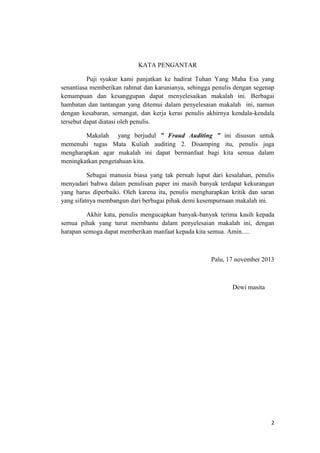 2
KATA PENGANTAR
Puji syukur kami panjatkan ke hadirat Tuhan Yang Maha Esa yang
senantiasa memberikan rahmat dan karunianya, sehingga penulis dengan segenap
kemampuan dan kesanggupan dapat menyelesaikan makalah ini. Berbagai
hambatan dan tantangan yang ditemui dalam penyelesaian makalah ini, namun
dengan kesabaran, semangat, dan kerja keras penulis akhirnya kendala-kendala
tersebut dapat diatasi oleh penulis.
Makalah yang berjudul ” Fraud Auditing ” ini disusun untuk
memenuhi tugas Mata Kuliah auditing 2. Disamping itu, penulis juga
mengharapkan agar makalah ini dapat bermanfaat bagi kita semua dalam
meningkatkan pengetahuan kita.
Sebagai manusia biasa yang tak pernah luput dari kesalahan, penulis
menyadari bahwa dalam penulisan paper ini masih banyak terdapat kekurangan
yang harus diperbaiki. Oleh karena itu, penulis mengharapkan kritik dan saran
yang sifatnya membangun dari berbagai pihak demi kesempurnaan makalah ini.
Akhir kata, penulis mengucapkan banyak-banyak terima kasih kepada
semua pihak yang turut membantu dalam penyelesaian makalah ini, dengan
harapan semoga dapat memberikan manfaat kepada kita semua. Amin.....
Palu, 17 november 2013
Dewi masita
 