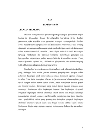 4
BAB 1
PENDAHULUAN
1.1 LATAR BELAKANG
Didalam suatu perusahan pasti terdapat bagian bagian perusahaan, bagian
bagian ini dibeddakan dengan devisi.Semakin banyaknya devisi didalam
perusahaan,maka semakin besar prosentasi terdapat kecurangan,baik didalam
devisi itu sendiri atau dengan devisi lain bahkan antar perusahaan. Fraud auditing
atau audit kecurangan adalah upaya untuk mendeteksi dan mencegah kecurangan
dalam transaksi-transaksi komersial. Untuk dapat melakukan audit kecurangan
terhadap pembukuan dan transaksi komersial memerlukan gabungan dua
keterampilan, yaitu sebagai auditor yang terlatih dan kriminal investigator. Fraud
mencakup semua kejutan, trik, kelicikan dan penyamaran, serta setiap cara yang
tidak adil di mana ada pihak lainnya yang tertipu.
Fraud dalam laporan keuangan biasanya berbentuk salah saji atau kelalaian
yang disengaja baik dalam jumlah maupun pengungkapan pos-pos dalam
pelaporan keuangan untuk menyesatkan pemakai informasi laporan keuangan
tersebut. Fraud dapat terungkap, bila ada kerja sama antara beberapa pihak yang
terkait dengan entitas, seperti dewan direksi, pihak manajemen, akuntan publik
dan internal auditor. Kecurangan yang terjadi dalam laporan keuangan pada
umumnya disebabkan oleh lingkungan internal dan lingkungan eksternal.
Pengaruh lingkungan internal umumnya terkait antara lain dengan lemahnya
pengendalian internal, lemahnya perilaku etika manajemen atau factor likuiditas
serta profitabilitas entitas yang bersangkutan.Sedangkan pengaruh lingkungan
eksternal umumnya terkait antara lain dengan kondisi entitas secara umum,
lingkungan bisnis secara umum, maupun pertimbangan hokum dan perundang-
undangan.
 