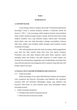 6
BAB 2
PEMBAHASAN
2.1 KONSEP DASAR
G.jack bologna, Robert J.Lindquist dan joseph T.Wellsmenmendefinisikan
kecurangan “Fraud is criminal deception intended to financially benefit the
deceiver ( 1993 ) ” yaitu kecurangan adalah penipuan kriminal yang bermaksud
untuk memberi manfaat keuangan kepada si penipu. Kriminal disini berarti setiap
tindakan kesalahan serius yang dilakukan dengan maksud jahat. Kecurangan
berarti bahwa suatu item tidak dimasukkan sehingga menyebabkan informasi
tidak benar, apabila suatu kesalahan adalah disengaja maka kesalahan tersebut
merupakan kecurangan.
Dari sudut pandang akuntansi dan audit, kecurangan adalah penggambaran
yang salah dari fakta material dalam buku besar atau laporan keuangan.
Pernyataan yang salah dapat ditujukan pada pihak dalam organisasi seperti
pemegang saham atau kreditor, atau pada organisasi itu sendiri dengan cara
menutupi atau menyamarkan penggelapan uang, ketidakcakapan, penerapan dana
yang salah atau pencurian atau penggunaan aktiva organisasi yang tidak tepat oleh
petugas, pegawai atau agen.
2.2 GEJALA DAN FAKTOR PENDORONG KECURANGAN
2.2.1 Gejala kecurangan
Pelaku kecurangan di atas dapat diklasifikasikan kedalam dua kelompok,
yaitu: manajemen dan karyawan. Kecurangan yang dilakukan oleh manajemen
umumnya lebih sulit ditemukan dibandingkan dengan yang dilakukan oleh
karyawan. Oleh karena itu, perlu diketahui gejala yang menunjukkan adanya
kecurangan tersebut.
a. Gejala kecurangan manajemen:
 Ketidakcocokan diantara manajemen puncak
 Moral dan motivasi karyawan rendah
 