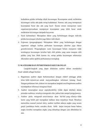 8
kedudukan pelaku terhadap objek kecurangan. Kesempatan untuk melakukan
kecurangan selalu ada pada setiap kedudukan. Namun, ada yang mempunyai
kesempatan besar dan ada yang kecil. Secara umum manajemen suatu
organisasi/perusahaan mempunyai kesempatan yang lebih besar untuk
melakukan kecurangan daripada karyawan.
c. Need (kebutuhan): Merupakan faktor yang berhubungan dengan individu
pelaku kecurangan (disebut juga faktor individual).
d. Exposure (pengungkapan): Merupakan faktor yang berhubungan dengan
organisasi sebagai korban perbuatan kecurangan (disebut juga faktor
generik/umum). Pengungkapan suatu kecurangan belum menjamin tidak
terulangnya kecurangan tersebut baik oleh pelaku yang sama maupun oleh
pelaku yang lain. Oleh karena itu, setiap pelaku kecurangan seharusnya
dikenakan sanksi apabila perbuatannya terungkap.
2.3 KATEGORI DAN PENDETEKSIAN KECURANGAN
Langkah-langkah yang dapat dilakukan auditor dalam mendeteksi
fraud adalah sebagai berikut:
a. Bagaimana auditor dapat berkomunikasi dengan efektif sehingga pihak
klien lebih termotivasi untuk menyumbangkan informasi tentang fraud.
Dengan perkataan lain, diskusi ini merupakan langkah awal bagaimana auditor
mendapatkan informasi mengenai fraud.
b. Auditor menerapkan unsur unpredictability (tidak dapat ditebak) dalam
prosedur auditnya, misalnya mengacak sifat, jadwal dan sampel pengujiannya.
c. Auditor perlu mengasah sensivitasnya akan hal-hal yang sifatnya tidak
lazim yang boleh jadi merupakan indikasi akan terjadinya fraud. Misalnya
memeriksa manual journal entry, auditor melihat adanya angka yang secara
ganjil jumlahnya bulat; sewaktu dicek lebih lanjut ternyata benar bahwa
angka tersebut merupakan angka yang dimarkup dengan cara dibulatkan ke
atas.
 