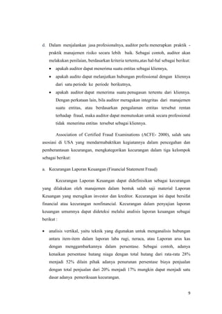 9
d. Dalam menjalankan jasa profesionalnya, auditor perlu menerapkan praktik -
praktik manajemen risiko secara lebih baik. Sebagai contoh, auditor akan
melakukan penilaian, berdasarkan kriteria tertentu,atas hal-hal sebagai berikut:
 apakah auditor dapat menerima suatu entitas sebagai kliennya,
 apakah audito dapat melanjutkan hubungan professional dengan kliennya
dari satu periode ke periode berikutnya,
 apakah auditor dapat menerima suatu penugasan tertentu dari kliennya.
Dengan perkataan lain, bila auditor meragukan integritas dari manajemen
suatu entitas, atau berdasarkan pengalaman entitas tersebut rentan
terhadap fraud, maka auditor dapat memutuskan untuk secara professional
tidak menerima entitas tersebut sebagai kliennya.
Association of Certified Fraud Examinations (ACFE- 2000), salah satu
asosiasi di USA yang mendarmabaktikan kegiatannya dalam pencegahan dan
pemberantasan kecurangan, mengkategorikan kecurangan dalam tiga kelompok
sebagai berikut:
a. Kecurangan Laporan Keuangan (Financial Statement Fraud)
Kecurangan Laporan Keuangan dapat didefinisikan sebagai kecurangan
yang dilakukan oleh manajemen dalam bentuk salah saji material Laporan
Keuangan yang merugikan investor dan kreditor. Kecurangan ini dapat bersifat
financial atau kecurangan nonfinancial. Kecurangan dalam penyajian laporan
keuangan umumnya dapat dideteksi melalui analisis laporan keuangan sebagai
berikut :
 analisis vertikal, yaitu teknik yang digunakan untuk menganalisis hubungan
antara item-item dalam laporan laba rugi, neraca, atau Laporan arus kas
dengan menggambarkannya dalam persentase. Sebagai contoh, adanya
kenaikan persentase hutang niaga dengan total hutang dari rata-rata 28%
menjadi 52% dilain pihak adanya penurunan persentase biaya penjualan
dengan total penjualan dari 20% menjadi 17% mungkin dapat menjadi satu
dasar adanya pemeriksaan kecurangan.
 