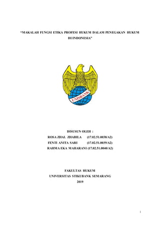 i
“MAKALAH FUNGSI ETIKA PROFESI HUKUM DALAM PENEGAKAN HUKUM
DI INDONESIA”
DISUSUN OLEH :
ROSA ZHAL ZHABILA (17.02.51.0038/A2)
FENTI ANITA SARI (17.02.51.0039/A2)
RAHMA EKA MAHARANI (17.02.51.0040/A2)
FAKULTAS HUKUM
UNIVERSITAS STIKUBANK SEMARANG
2019
 