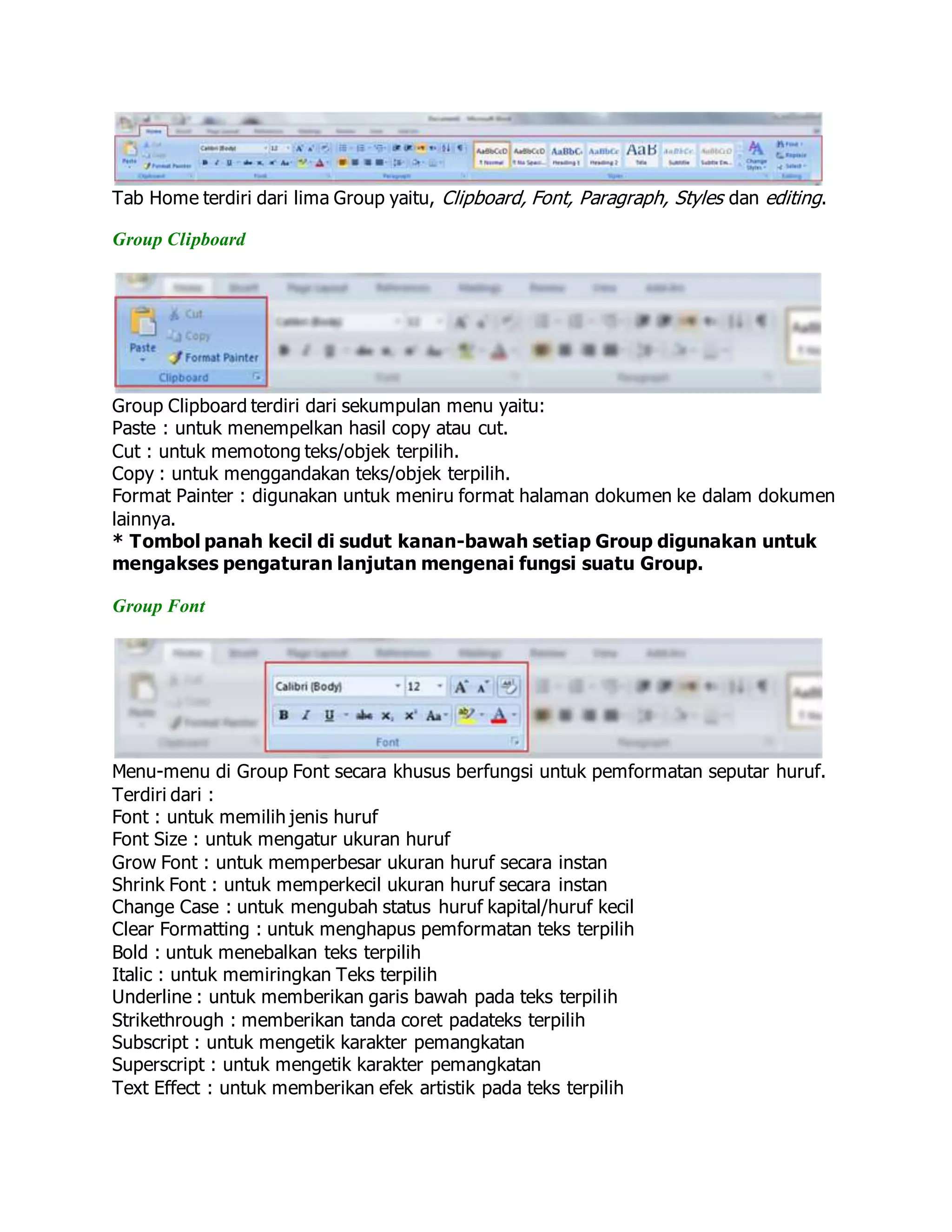 Tab Home terdiri dari lima Group yaitu, Clipboard, Font, Paragraph, Styles dan editing.
Group Clipboard
Group Clipboard terdiri dari sekumpulan menu yaitu:
Paste : untuk menempelkan hasil copy atau cut.
Cut : untuk memotong teks/objek terpilih.
Copy : untuk menggandakan teks/objek terpilih.
Format Painter : digunakan untuk meniru format halaman dokumen ke dalam dokumen
lainnya.
* Tombol panah kecil di sudut kanan-bawah setiap Group digunakan untuk
mengakses pengaturan lanjutan mengenai fungsi suatu Group.
Group Font
Menu-menu di Group Font secara khusus berfungsi untuk pemformatan seputar huruf.
Terdiri dari :
Font : untuk memilih jenis huruf
Font Size : untuk mengatur ukuran huruf
Grow Font : untuk memperbesar ukuran huruf secara instan
Shrink Font : untuk memperkecil ukuran huruf secara instan
Change Case : untuk mengubah status huruf kapital/huruf kecil
Clear Formatting : untuk menghapus pemformatan teks terpilih
Bold : untuk menebalkan teks terpilih
Italic : untuk memiringkan Teks terpilih
Underline : untuk memberikan garis bawah pada teks terpilih
Strikethrough : memberikan tanda coret padateks terpilih
Subscript : untuk mengetik karakter pemangkatan
Superscript : untuk mengetik karakter pemangkatan
Text Effect : untuk memberikan efek artistik pada teks terpilih
 