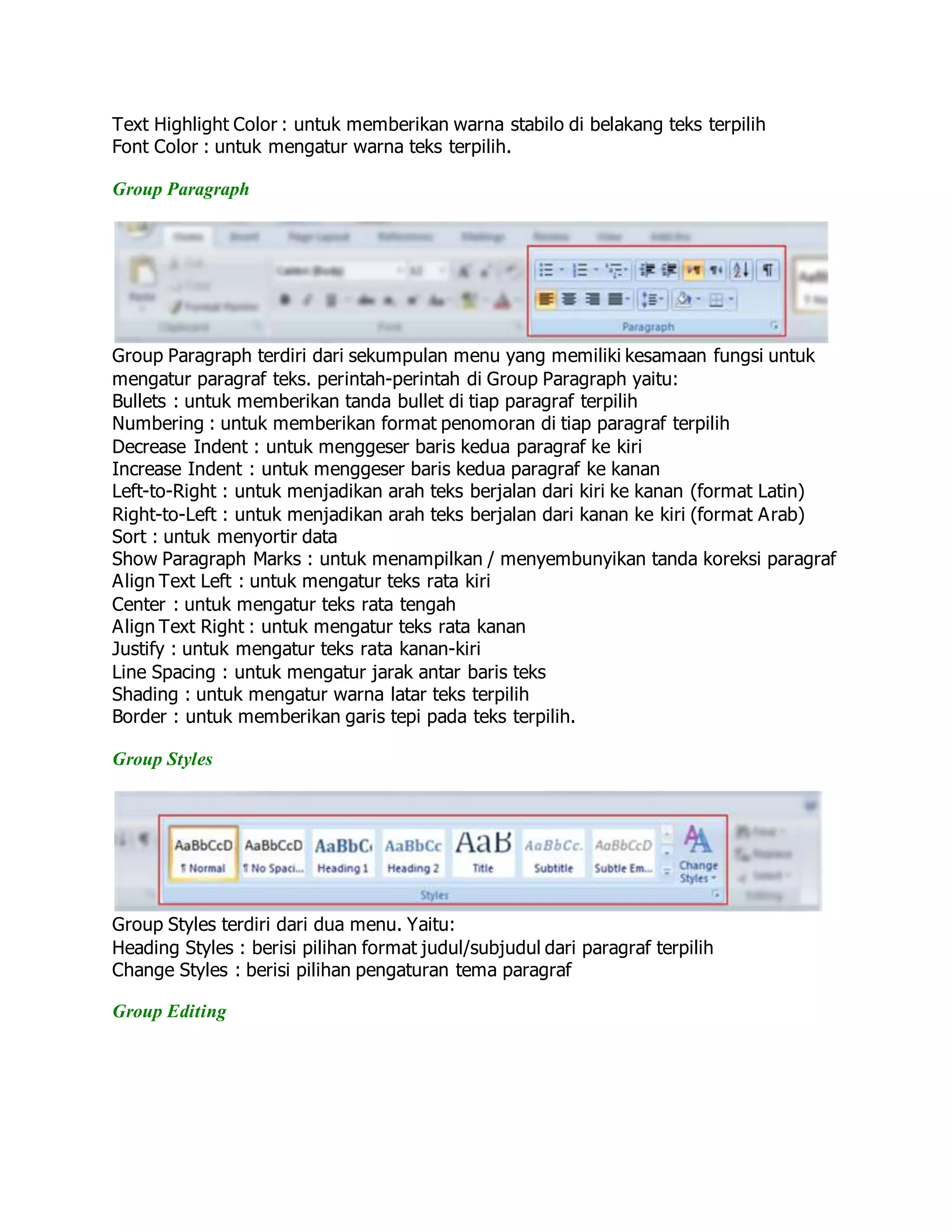 Text Highlight Color : untuk memberikan warna stabilo di belakang teks terpilih
Font Color : untuk mengatur warna teks terpilih.
Group Paragraph
Group Paragraph terdiri dari sekumpulan menu yang memiliki kesamaan fungsi untuk
mengatur paragraf teks. perintah-perintah di Group Paragraph yaitu:
Bullets : untuk memberikan tanda bullet di tiap paragraf terpilih
Numbering : untuk memberikan format penomoran di tiap paragraf terpilih
Decrease Indent : untuk menggeser baris kedua paragraf ke kiri
Increase Indent : untuk menggeser baris kedua paragraf ke kanan
Left-to-Right : untuk menjadikan arah teks berjalan dari kiri ke kanan (format Latin)
Right-to-Left : untuk menjadikan arah teks berjalan dari kanan ke kiri (format Arab)
Sort : untuk menyortir data
Show Paragraph Marks : untuk menampilkan / menyembunyikan tanda koreksi paragraf
Align Text Left : untuk mengatur teks rata kiri
Center : untuk mengatur teks rata tengah
Align Text Right : untuk mengatur teks rata kanan
Justify : untuk mengatur teks rata kanan-kiri
Line Spacing : untuk mengatur jarak antar baris teks
Shading : untuk mengatur warna latar teks terpilih
Border : untuk memberikan garis tepi pada teks terpilih.
Group Styles
Group Styles terdiri dari dua menu. Yaitu:
Heading Styles : berisi pilihan format judul/subjudul dari paragraf terpilih
Change Styles : berisi pilihan pengaturan tema paragraf
Group Editing
 