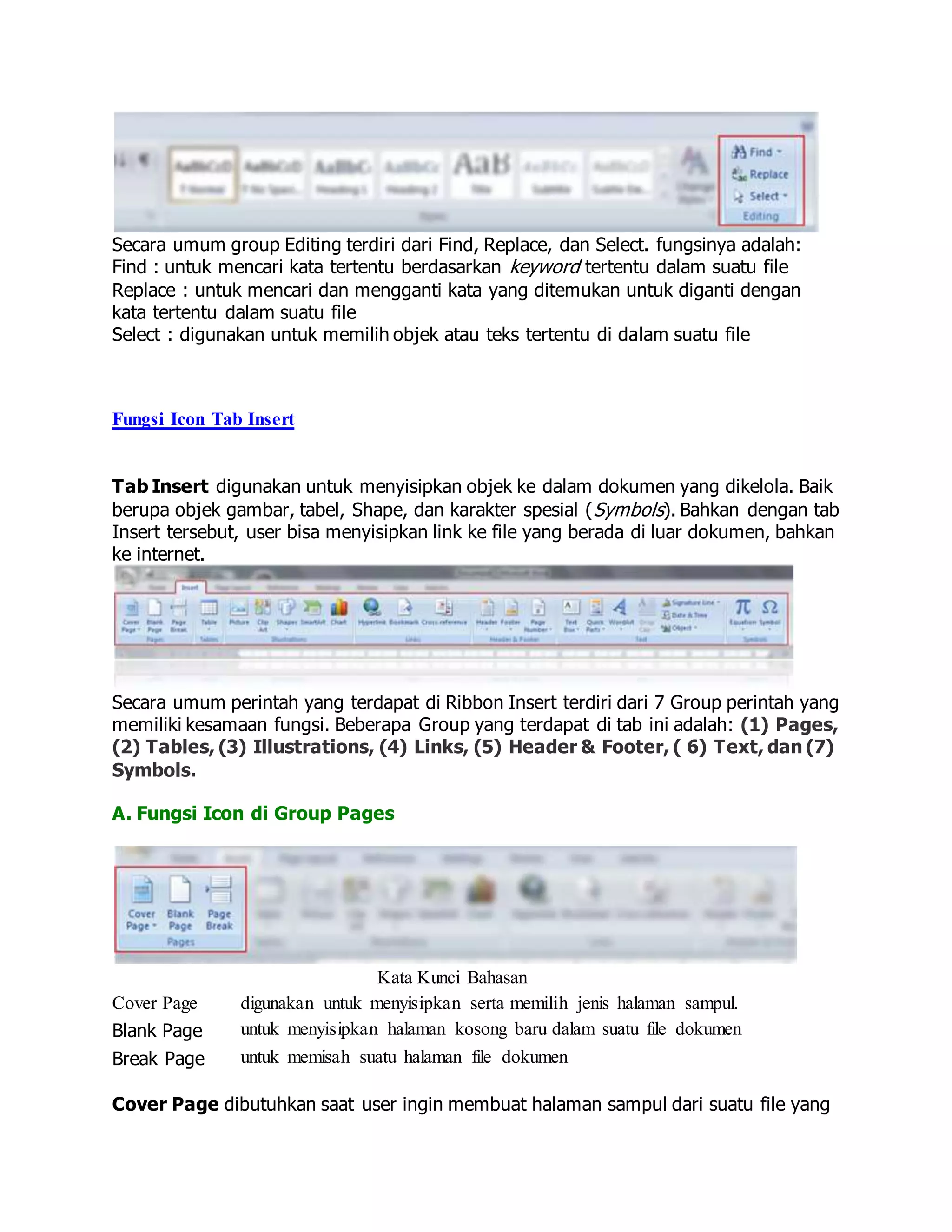 Secara umum group Editing terdiri dari Find, Replace, dan Select. fungsinya adalah:
Find : untuk mencari kata tertentu berdasarkan keyword tertentu dalam suatu file
Replace : untuk mencari dan mengganti kata yang ditemukan untuk diganti dengan
kata tertentu dalam suatu file
Select : digunakan untuk memilih objek atau teks tertentu di dalam suatu file
Fungsi Icon Tab Insert
Tab Insert digunakan untuk menyisipkan objek ke dalam dokumen yang dikelola. Baik
berupa objek gambar, tabel, Shape, dan karakter spesial (Symbols). Bahkan dengan tab
Insert tersebut, user bisa menyisipkan link ke file yang berada di luar dokumen, bahkan
ke internet.
Secara umum perintah yang terdapat di Ribbon Insert terdiri dari 7 Group perintah yang
memiliki kesamaan fungsi. Beberapa Group yang terdapat di tab ini adalah: (1) Pages,
(2) Tables, (3) Illustrations, (4) Links, (5) Header & Footer, ( 6) Text, dan (7)
Symbols.
A. Fungsi Icon di Group Pages
Kata Kunci Bahasan
Cover Page digunakan untuk menyisipkan serta memilih jenis halaman sampul.
Blank Page untuk menyisipkan halaman kosong baru dalam suatu file dokumen
Break Page untuk memisah suatu halaman file dokumen
Cover Page dibutuhkan saat user ingin membuat halaman sampul dari suatu file yang
 