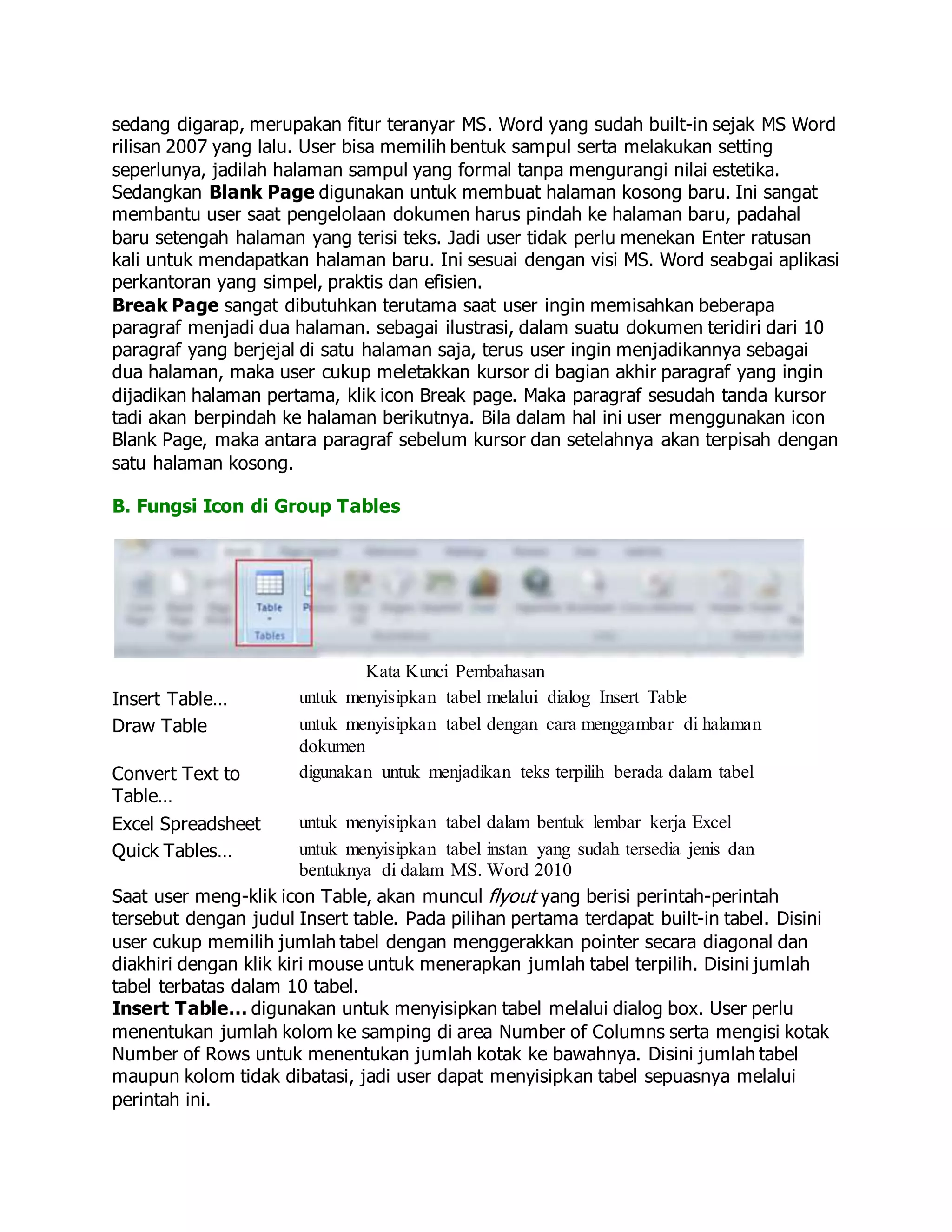 sedang digarap, merupakan fitur teranyar MS. Word yang sudah built-in sejak MS Word
rilisan 2007 yang lalu. User bisa memilih bentuk sampul serta melakukan setting
seperlunya, jadilah halaman sampul yang formal tanpa mengurangi nilai estetika.
Sedangkan Blank Page digunakan untuk membuat halaman kosong baru. Ini sangat
membantu user saat pengelolaan dokumen harus pindah ke halaman baru, padahal
baru setengah halaman yang terisi teks. Jadi user tidak perlu menekan Enter ratusan
kali untuk mendapatkan halaman baru. Ini sesuai dengan visi MS. Word seabgai aplikasi
perkantoran yang simpel, praktis dan efisien.
Break Page sangat dibutuhkan terutama saat user ingin memisahkan beberapa
paragraf menjadi dua halaman. sebagai ilustrasi, dalam suatu dokumen teridiri dari 10
paragraf yang berjejal di satu halaman saja, terus user ingin menjadikannya sebagai
dua halaman, maka user cukup meletakkan kursor di bagian akhir paragraf yang ingin
dijadikan halaman pertama, klik icon Break page. Maka paragraf sesudah tanda kursor
tadi akan berpindah ke halaman berikutnya. Bila dalam hal ini user menggunakan icon
Blank Page, maka antara paragraf sebelum kursor dan setelahnya akan terpisah dengan
satu halaman kosong.
B. Fungsi Icon di Group Tables
Kata Kunci Pembahasan
Insert Table… untuk menyisipkan tabel melalui dialog Insert Table
Draw Table untuk menyisipkan tabel dengan cara menggambar di halaman
dokumen
Convert Text to
Table…
digunakan untuk menjadikan teks terpilih berada dalam tabel
Excel Spreadsheet untuk menyisipkan tabel dalam bentuk lembar kerja Excel
Quick Tables… untuk menyisipkan tabel instan yang sudah tersedia jenis dan
bentuknya di dalam MS. Word 2010
Saat user meng-klik icon Table, akan muncul flyout yang berisi perintah-perintah
tersebut dengan judul Insert table. Pada pilihan pertama terdapat built-in tabel. Disini
user cukup memilih jumlah tabel dengan menggerakkan pointer secara diagonal dan
diakhiri dengan klik kiri mouse untuk menerapkan jumlah tabel terpilih. Disini jumlah
tabel terbatas dalam 10 tabel.
Insert Table… digunakan untuk menyisipkan tabel melalui dialog box. User perlu
menentukan jumlah kolom ke samping di area Number of Columns serta mengisi kotak
Number of Rows untuk menentukan jumlah kotak ke bawahnya. Disini jumlah tabel
maupun kolom tidak dibatasi, jadi user dapat menyisipkan tabel sepuasnya melalui
perintah ini.
 