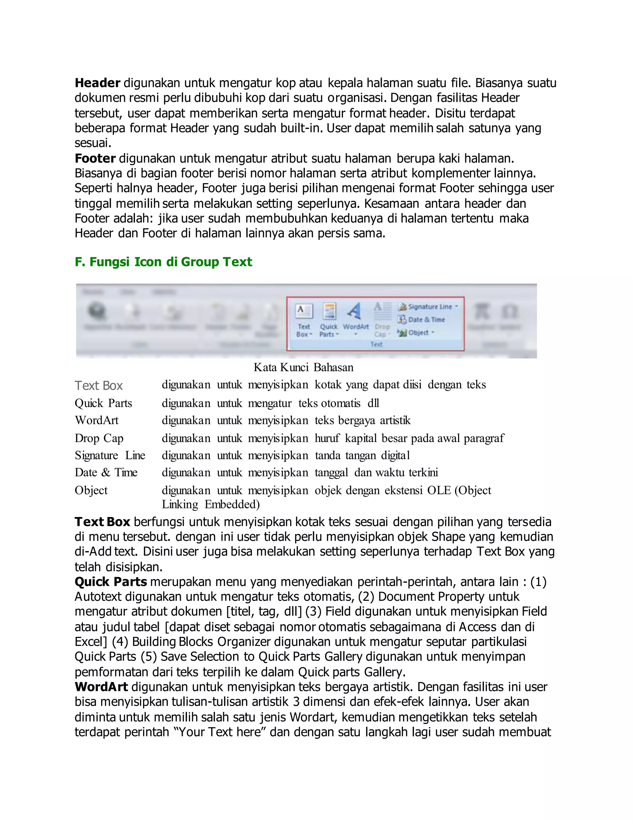 Header digunakan untuk mengatur kop atau kepala halaman suatu file. Biasanya suatu
dokumen resmi perlu dibubuhi kop dari suatu organisasi. Dengan fasilitas Header
tersebut, user dapat memberikan serta mengatur format header. Disitu terdapat
beberapa format Header yang sudah built-in. User dapat memilih salah satunya yang
sesuai.
Footer digunakan untuk mengatur atribut suatu halaman berupa kaki halaman.
Biasanya di bagian footer berisi nomor halaman serta atribut komplementer lainnya.
Seperti halnya header, Footer juga berisi pilihan mengenai format Footer sehingga user
tinggal memilih serta melakukan setting seperlunya. Kesamaan antara header dan
Footer adalah: jika user sudah membubuhkan keduanya di halaman tertentu maka
Header dan Footer di halaman lainnya akan persis sama.
F. Fungsi Icon di Group Text
Kata Kunci Bahasan
Text Box digunakan untuk menyisipkan kotak yang dapat diisi dengan teks
Quick Parts digunakan untuk mengatur teks otomatis dll
WordArt digunakan untuk menyisipkan teks bergaya artistik
Drop Cap digunakan untuk menyisipkan huruf kapital besar pada awal paragraf
Signature Line digunakan untuk menyisipkan tanda tangan digital
Date & Time digunakan untuk menyisipkan tanggal dan waktu terkini
Object digunakan untuk menyisipkan objek dengan ekstensi OLE (Object
Linking Embedded)
Text Box berfungsi untuk menyisipkan kotak teks sesuai dengan pilihan yang tersedia
di menu tersebut. dengan ini user tidak perlu menyisipkan objek Shape yang kemudian
di-Add text. Disini user juga bisa melakukan setting seperlunya terhadap Text Box yang
telah disisipkan.
Quick Parts merupakan menu yang menyediakan perintah-perintah, antara lain : (1)
Autotext digunakan untuk mengatur teks otomatis, (2) Document Property untuk
mengatur atribut dokumen [titel, tag, dll] (3) Field digunakan untuk menyisipkan Field
atau judul tabel [dapat diset sebagai nomor otomatis sebagaimana di Access dan di
Excel] (4) Building Blocks Organizer digunakan untuk mengatur seputar partikulasi
Quick Parts (5) Save Selection to Quick Parts Gallery digunakan untuk menyimpan
pemformatan dari teks terpilih ke dalam Quick parts Gallery.
WordArt digunakan untuk menyisipkan teks bergaya artistik. Dengan fasilitas ini user
bisa menyisipkan tulisan-tulisan artistik 3 dimensi dan efek-efek lainnya. User akan
diminta untuk memilih salah satu jenis Wordart, kemudian mengetikkan teks setelah
terdapat perintah “Your Text here” dan dengan satu langkah lagi user sudah membuat
 