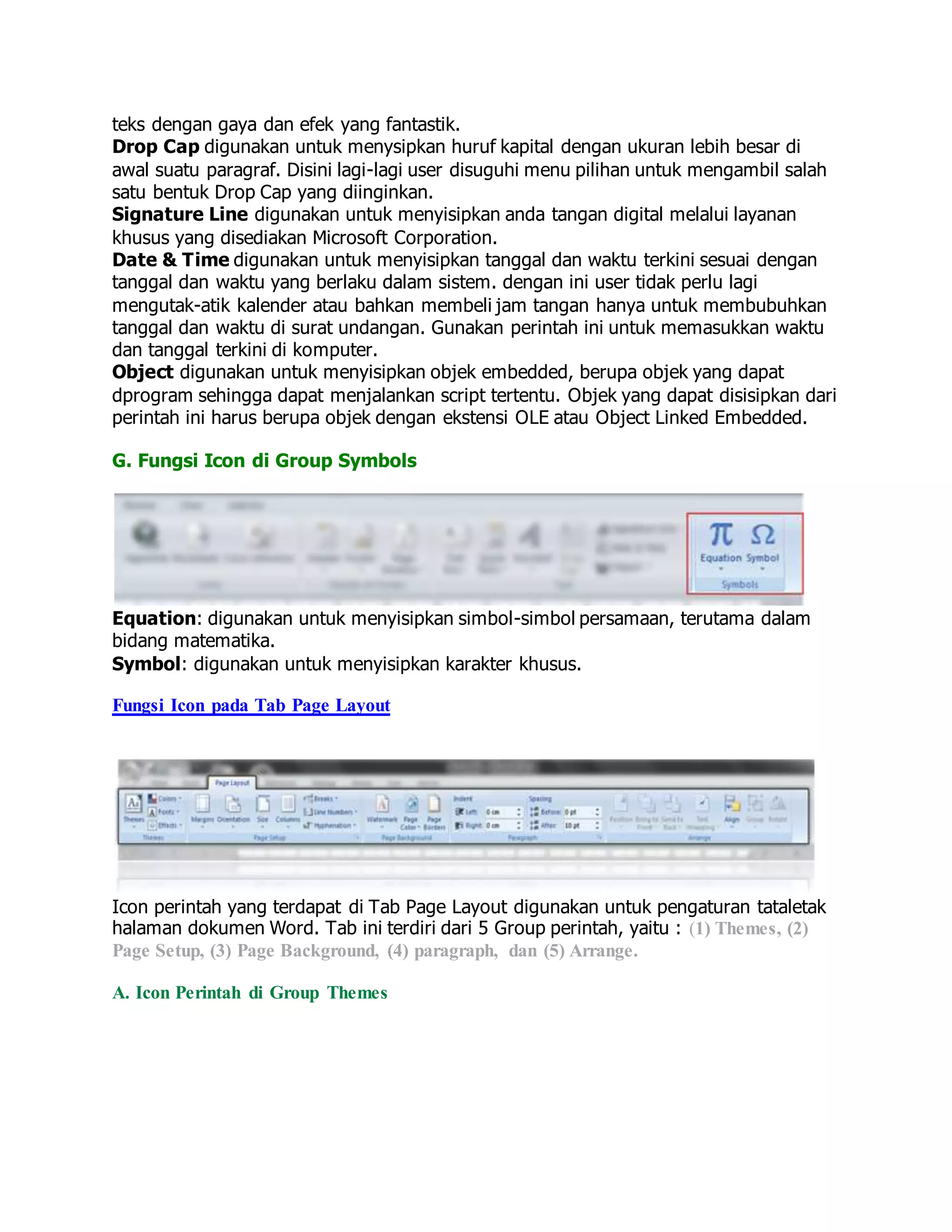 teks dengan gaya dan efek yang fantastik.
Drop Cap digunakan untuk menysipkan huruf kapital dengan ukuran lebih besar di
awal suatu paragraf. Disini lagi-lagi user disuguhi menu pilihan untuk mengambil salah
satu bentuk Drop Cap yang diinginkan.
Signature Line digunakan untuk menyisipkan anda tangan digital melalui layanan
khusus yang disediakan Microsoft Corporation.
Date & Time digunakan untuk menyisipkan tanggal dan waktu terkini sesuai dengan
tanggal dan waktu yang berlaku dalam sistem. dengan ini user tidak perlu lagi
mengutak-atik kalender atau bahkan membeli jam tangan hanya untuk membubuhkan
tanggal dan waktu di surat undangan. Gunakan perintah ini untuk memasukkan waktu
dan tanggal terkini di komputer.
Object digunakan untuk menyisipkan objek embedded, berupa objek yang dapat
dprogram sehingga dapat menjalankan script tertentu. Objek yang dapat disisipkan dari
perintah ini harus berupa objek dengan ekstensi OLE atau Object Linked Embedded.
G. Fungsi Icon di Group Symbols
Equation: digunakan untuk menyisipkan simbol-simbol persamaan, terutama dalam
bidang matematika.
Symbol: digunakan untuk menyisipkan karakter khusus.
Fungsi Icon pada Tab Page Layout
Icon perintah yang terdapat di Tab Page Layout digunakan untuk pengaturan tataletak
halaman dokumen Word. Tab ini terdiri dari 5 Group perintah, yaitu : (1) Themes, (2)
Page Setup, (3) Page Background, (4) paragraph, dan (5) Arrange.
A. Icon Perintah di Group Themes
 