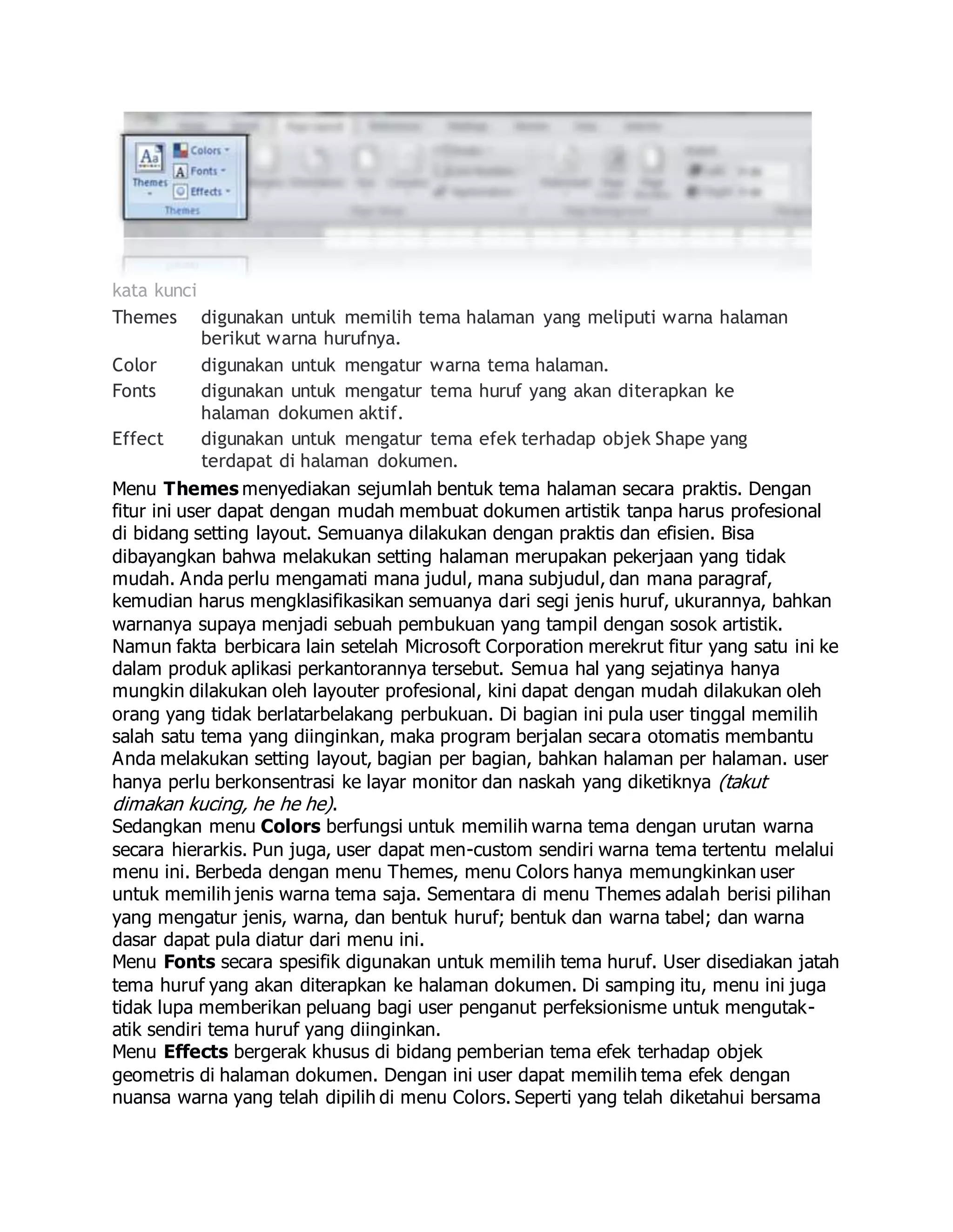 kata kunci
Themes digunakan untuk memilih tema halaman yang meliputi warna halaman
berikut warna hurufnya.
Color digunakan untuk mengatur warna tema halaman.
Fonts digunakan untuk mengatur tema huruf yang akan diterapkan ke
halaman dokumen aktif.
Effect digunakan untuk mengatur tema efek terhadap objek Shape yang
terdapat di halaman dokumen.
Menu Themes menyediakan sejumlah bentuk tema halaman secara praktis. Dengan
fitur ini user dapat dengan mudah membuat dokumen artistik tanpa harus profesional
di bidang setting layout. Semuanya dilakukan dengan praktis dan efisien. Bisa
dibayangkan bahwa melakukan setting halaman merupakan pekerjaan yang tidak
mudah. Anda perlu mengamati mana judul, mana subjudul, dan mana paragraf,
kemudian harus mengklasifikasikan semuanya dari segi jenis huruf, ukurannya, bahkan
warnanya supaya menjadi sebuah pembukuan yang tampil dengan sosok artistik.
Namun fakta berbicara lain setelah Microsoft Corporation merekrut fitur yang satu ini ke
dalam produk aplikasi perkantorannya tersebut. Semua hal yang sejatinya hanya
mungkin dilakukan oleh layouter profesional, kini dapat dengan mudah dilakukan oleh
orang yang tidak berlatarbelakang perbukuan. Di bagian ini pula user tinggal memilih
salah satu tema yang diinginkan, maka program berjalan secara otomatis membantu
Anda melakukan setting layout, bagian per bagian, bahkan halaman per halaman. user
hanya perlu berkonsentrasi ke layar monitor dan naskah yang diketiknya (takut
dimakan kucing, he he he).
Sedangkan menu Colors berfungsi untuk memilih warna tema dengan urutan warna
secara hierarkis. Pun juga, user dapat men-custom sendiri warna tema tertentu melalui
menu ini. Berbeda dengan menu Themes, menu Colors hanya memungkinkan user
untuk memilih jenis warna tema saja. Sementara di menu Themes adalah berisi pilihan
yang mengatur jenis, warna, dan bentuk huruf; bentuk dan warna tabel; dan warna
dasar dapat pula diatur dari menu ini.
Menu Fonts secara spesifik digunakan untuk memilih tema huruf. User disediakan jatah
tema huruf yang akan diterapkan ke halaman dokumen. Di samping itu, menu ini juga
tidak lupa memberikan peluang bagi user penganut perfeksionisme untuk mengutak-
atik sendiri tema huruf yang diinginkan.
Menu Effects bergerak khusus di bidang pemberian tema efek terhadap objek
geometris di halaman dokumen. Dengan ini user dapat memilih tema efek dengan
nuansa warna yang telah dipilih di menu Colors. Seperti yang telah diketahui bersama
 