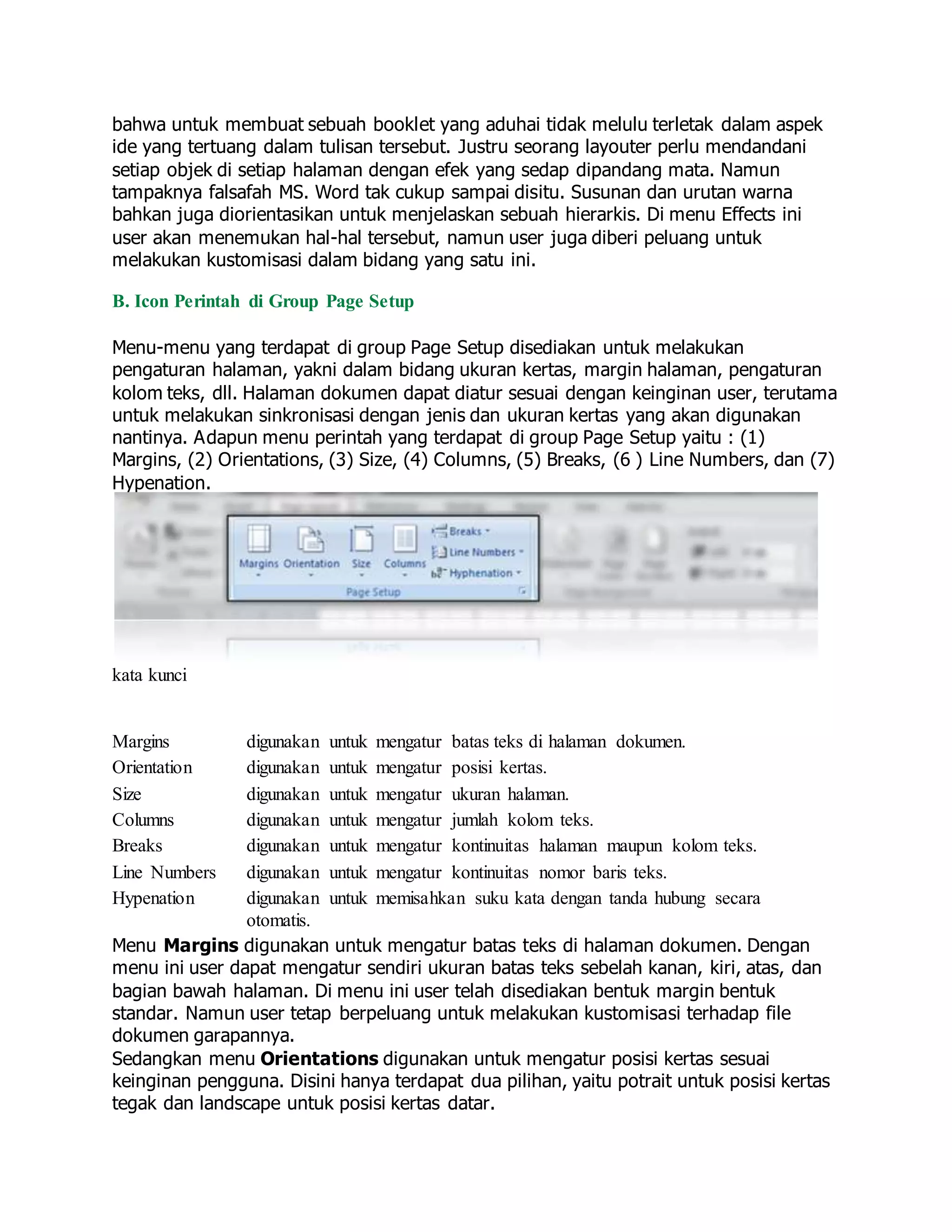 bahwa untuk membuat sebuah booklet yang aduhai tidak melulu terletak dalam aspek
ide yang tertuang dalam tulisan tersebut. Justru seorang layouter perlu mendandani
setiap objek di setiap halaman dengan efek yang sedap dipandang mata. Namun
tampaknya falsafah MS. Word tak cukup sampai disitu. Susunan dan urutan warna
bahkan juga diorientasikan untuk menjelaskan sebuah hierarkis. Di menu Effects ini
user akan menemukan hal-hal tersebut, namun user juga diberi peluang untuk
melakukan kustomisasi dalam bidang yang satu ini.
B. Icon Perintah di Group Page Setup
Menu-menu yang terdapat di group Page Setup disediakan untuk melakukan
pengaturan halaman, yakni dalam bidang ukuran kertas, margin halaman, pengaturan
kolom teks, dll. Halaman dokumen dapat diatur sesuai dengan keinginan user, terutama
untuk melakukan sinkronisasi dengan jenis dan ukuran kertas yang akan digunakan
nantinya. Adapun menu perintah yang terdapat di group Page Setup yaitu : (1)
Margins, (2) Orientations, (3) Size, (4) Columns, (5) Breaks, (6 ) Line Numbers, dan (7)
Hypenation.
kata kunci
Margins digunakan untuk mengatur batas teks di halaman dokumen.
Orientation digunakan untuk mengatur posisi kertas.
Size digunakan untuk mengatur ukuran halaman.
Columns digunakan untuk mengatur jumlah kolom teks.
Breaks digunakan untuk mengatur kontinuitas halaman maupun kolom teks.
Line Numbers digunakan untuk mengatur kontinuitas nomor baris teks.
Hypenation digunakan untuk memisahkan suku kata dengan tanda hubung secara
otomatis.
Menu Margins digunakan untuk mengatur batas teks di halaman dokumen. Dengan
menu ini user dapat mengatur sendiri ukuran batas teks sebelah kanan, kiri, atas, dan
bagian bawah halaman. Di menu ini user telah disediakan bentuk margin bentuk
standar. Namun user tetap berpeluang untuk melakukan kustomisasi terhadap file
dokumen garapannya.
Sedangkan menu Orientations digunakan untuk mengatur posisi kertas sesuai
keinginan pengguna. Disini hanya terdapat dua pilihan, yaitu potrait untuk posisi kertas
tegak dan landscape untuk posisi kertas datar.
 