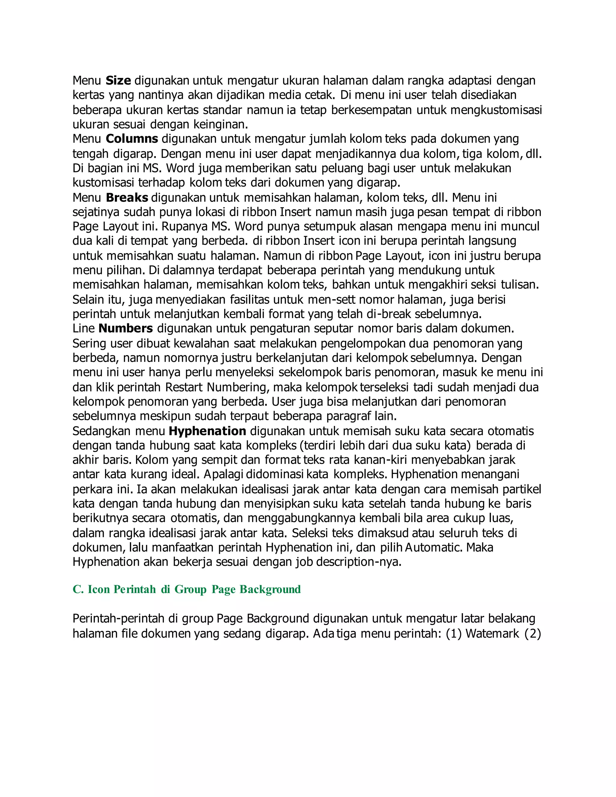 Menu Size digunakan untuk mengatur ukuran halaman dalam rangka adaptasi dengan
kertas yang nantinya akan dijadikan media cetak. Di menu ini user telah disediakan
beberapa ukuran kertas standar namun ia tetap berkesempatan untuk mengkustomisasi
ukuran sesuai dengan keinginan.
Menu Columns digunakan untuk mengatur jumlah kolom teks pada dokumen yang
tengah digarap. Dengan menu ini user dapat menjadikannya dua kolom, tiga kolom, dll.
Di bagian ini MS. Word juga memberikan satu peluang bagi user untuk melakukan
kustomisasi terhadap kolom teks dari dokumen yang digarap.
Menu Breaks digunakan untuk memisahkan halaman, kolom teks, dll. Menu ini
sejatinya sudah punya lokasi di ribbon Insert namun masih juga pesan tempat di ribbon
Page Layout ini. Rupanya MS. Word punya setumpuk alasan mengapa menu ini muncul
dua kali di tempat yang berbeda. di ribbon Insert icon ini berupa perintah langsung
untuk memisahkan suatu halaman. Namun di ribbon Page Layout, icon ini justru berupa
menu pilihan. Di dalamnya terdapat beberapa perintah yang mendukung untuk
memisahkan halaman, memisahkan kolom teks, bahkan untuk mengakhiri seksi tulisan.
Selain itu, juga menyediakan fasilitas untuk men-sett nomor halaman, juga berisi
perintah untuk melanjutkan kembali format yang telah di-break sebelumnya.
Line Numbers digunakan untuk pengaturan seputar nomor baris dalam dokumen.
Sering user dibuat kewalahan saat melakukan pengelompokan dua penomoran yang
berbeda, namun nomornya justru berkelanjutan dari kelompok sebelumnya. Dengan
menu ini user hanya perlu menyeleksi sekelompok baris penomoran, masuk ke menu ini
dan klik perintah Restart Numbering, maka kelompok terseleksi tadi sudah menjadi dua
kelompok penomoran yang berbeda. User juga bisa melanjutkan dari penomoran
sebelumnya meskipun sudah terpaut beberapa paragraf lain.
Sedangkan menu Hyphenation digunakan untuk memisah suku kata secara otomatis
dengan tanda hubung saat kata kompleks (terdiri lebih dari dua suku kata) berada di
akhir baris. Kolom yang sempit dan format teks rata kanan-kiri menyebabkan jarak
antar kata kurang ideal. Apalagi didominasi kata kompleks. Hyphenation menangani
perkara ini. Ia akan melakukan idealisasi jarak antar kata dengan cara memisah partikel
kata dengan tanda hubung dan menyisipkan suku kata setelah tanda hubung ke baris
berikutnya secara otomatis, dan menggabungkannya kembali bila area cukup luas,
dalam rangka idealisasi jarak antar kata. Seleksi teks dimaksud atau seluruh teks di
dokumen, lalu manfaatkan perintah Hyphenation ini, dan pilih Automatic. Maka
Hyphenation akan bekerja sesuai dengan job description-nya.
C. Icon Perintah di Group Page Background
Perintah-perintah di group Page Background digunakan untuk mengatur latar belakang
halaman file dokumen yang sedang digarap. Ada tiga menu perintah: (1) Watemark (2)
 