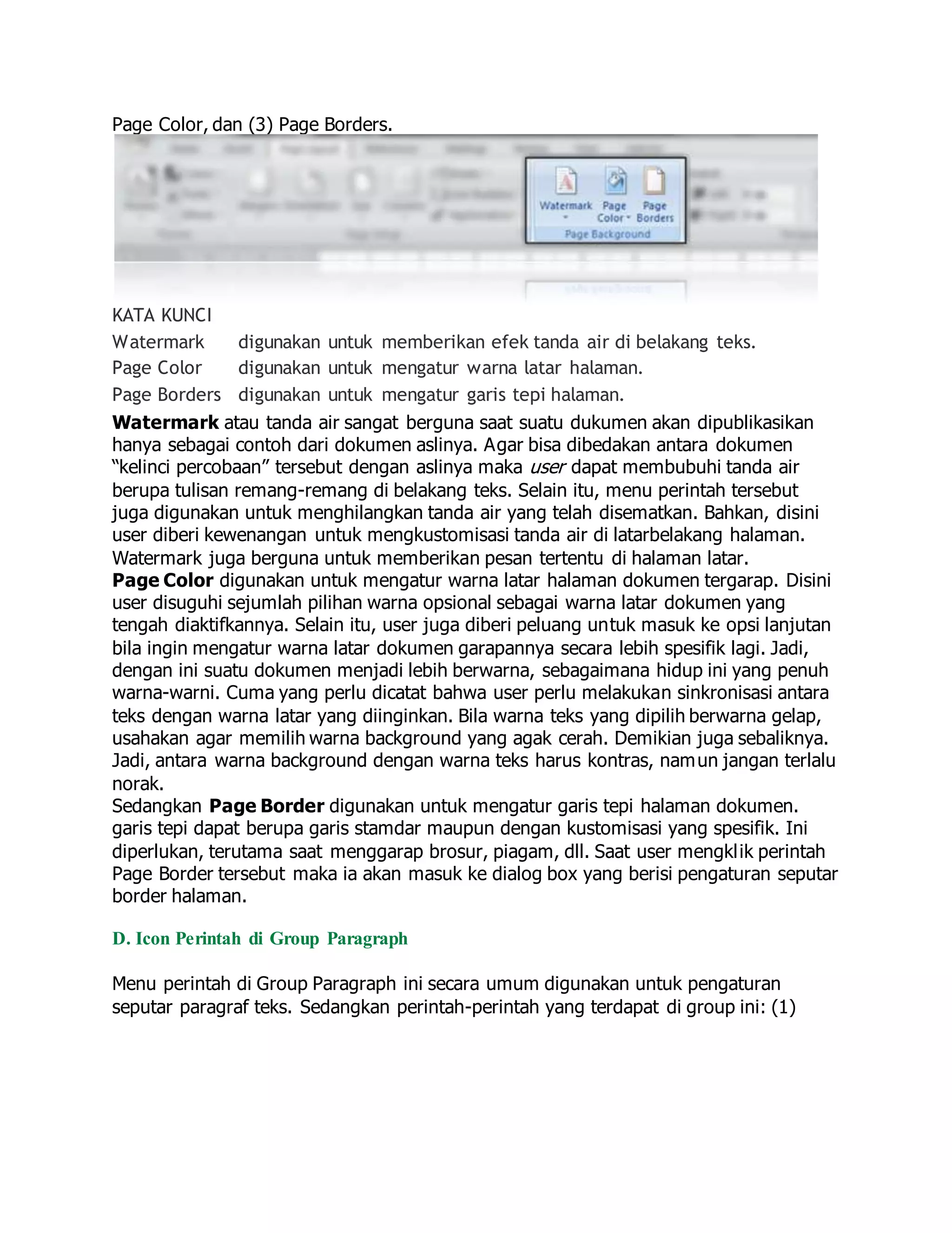 Page Color, dan (3) Page Borders.
KATA KUNCI
Watermark digunakan untuk memberikan efek tanda air di belakang teks.
Page Color digunakan untuk mengatur warna latar halaman.
Page Borders digunakan untuk mengatur garis tepi halaman.
Watermark atau tanda air sangat berguna saat suatu dukumen akan dipublikasikan
hanya sebagai contoh dari dokumen aslinya. Agar bisa dibedakan antara dokumen
“kelinci percobaan” tersebut dengan aslinya maka user dapat membubuhi tanda air
berupa tulisan remang-remang di belakang teks. Selain itu, menu perintah tersebut
juga digunakan untuk menghilangkan tanda air yang telah disematkan. Bahkan, disini
user diberi kewenangan untuk mengkustomisasi tanda air di latarbelakang halaman.
Watermark juga berguna untuk memberikan pesan tertentu di halaman latar.
Page Color digunakan untuk mengatur warna latar halaman dokumen tergarap. Disini
user disuguhi sejumlah pilihan warna opsional sebagai warna latar dokumen yang
tengah diaktifkannya. Selain itu, user juga diberi peluang untuk masuk ke opsi lanjutan
bila ingin mengatur warna latar dokumen garapannya secara lebih spesifik lagi. Jadi,
dengan ini suatu dokumen menjadi lebih berwarna, sebagaimana hidup ini yang penuh
warna-warni. Cuma yang perlu dicatat bahwa user perlu melakukan sinkronisasi antara
teks dengan warna latar yang diinginkan. Bila warna teks yang dipilih berwarna gelap,
usahakan agar memilih warna background yang agak cerah. Demikian juga sebaliknya.
Jadi, antara warna background dengan warna teks harus kontras, namun jangan terlalu
norak.
Sedangkan Page Border digunakan untuk mengatur garis tepi halaman dokumen.
garis tepi dapat berupa garis stamdar maupun dengan kustomisasi yang spesifik. Ini
diperlukan, terutama saat menggarap brosur, piagam, dll. Saat user mengklik perintah
Page Border tersebut maka ia akan masuk ke dialog box yang berisi pengaturan seputar
border halaman.
D. Icon Perintah di Group Paragraph
Menu perintah di Group Paragraph ini secara umum digunakan untuk pengaturan
seputar paragraf teks. Sedangkan perintah-perintah yang terdapat di group ini: (1)
 