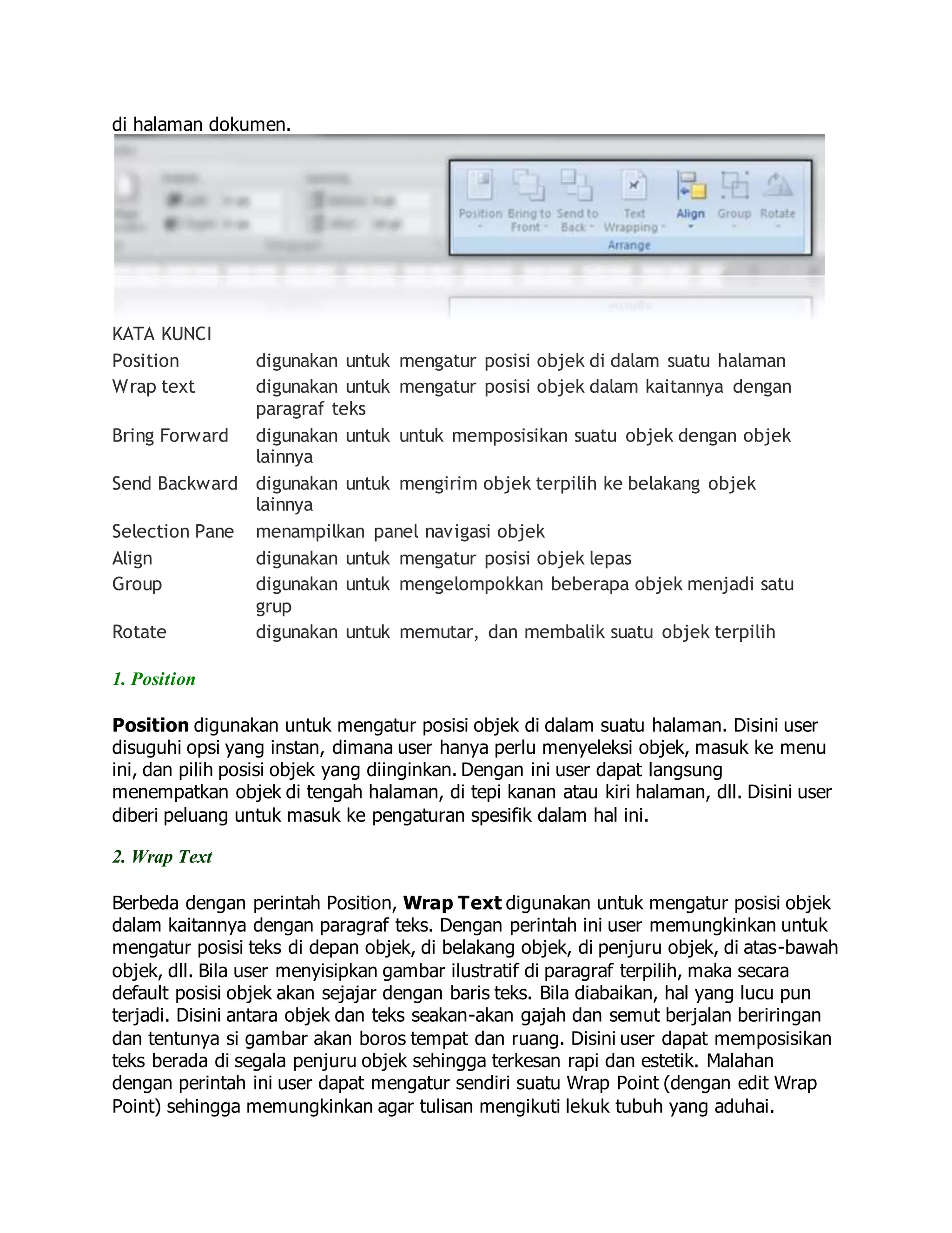 di halaman dokumen.
KATA KUNCI
Position digunakan untuk mengatur posisi objek di dalam suatu halaman
Wrap text digunakan untuk mengatur posisi objek dalam kaitannya dengan
paragraf teks
Bring Forward digunakan untuk untuk memposisikan suatu objek dengan objek
lainnya
Send Backward digunakan untuk mengirim objek terpilih ke belakang objek
lainnya
Selection Pane menampilkan panel navigasi objek
Align digunakan untuk mengatur posisi objek lepas
Group digunakan untuk mengelompokkan beberapa objek menjadi satu
grup
Rotate digunakan untuk memutar, dan membalik suatu objek terpilih
1. Position
Position digunakan untuk mengatur posisi objek di dalam suatu halaman. Disini user
disuguhi opsi yang instan, dimana user hanya perlu menyeleksi objek, masuk ke menu
ini, dan pilih posisi objek yang diinginkan. Dengan ini user dapat langsung
menempatkan objek di tengah halaman, di tepi kanan atau kiri halaman, dll. Disini user
diberi peluang untuk masuk ke pengaturan spesifik dalam hal ini.
2. Wrap Text
Berbeda dengan perintah Position, Wrap Text digunakan untuk mengatur posisi objek
dalam kaitannya dengan paragraf teks. Dengan perintah ini user memungkinkan untuk
mengatur posisi teks di depan objek, di belakang objek, di penjuru objek, di atas-bawah
objek, dll. Bila user menyisipkan gambar ilustratif di paragraf terpilih, maka secara
default posisi objek akan sejajar dengan baris teks. Bila diabaikan, hal yang lucu pun
terjadi. Disini antara objek dan teks seakan-akan gajah dan semut berjalan beriringan
dan tentunya si gambar akan boros tempat dan ruang. Disini user dapat memposisikan
teks berada di segala penjuru objek sehingga terkesan rapi dan estetik. Malahan
dengan perintah ini user dapat mengatur sendiri suatu Wrap Point (dengan edit Wrap
Point) sehingga memungkinkan agar tulisan mengikuti lekuk tubuh yang aduhai.
 