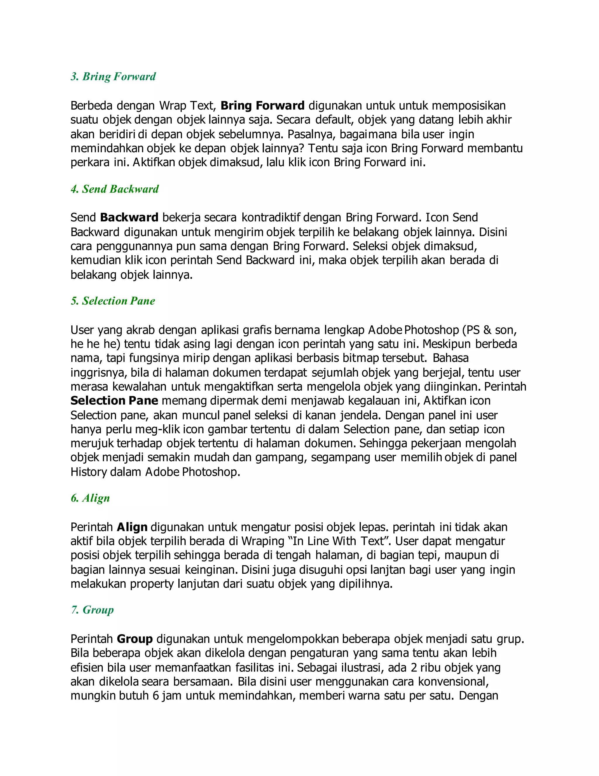 3. Bring Forward
Berbeda dengan Wrap Text, Bring Forward digunakan untuk untuk memposisikan
suatu objek dengan objek lainnya saja. Secara default, objek yang datang lebih akhir
akan beridiri di depan objek sebelumnya. Pasalnya, bagaimana bila user ingin
memindahkan objek ke depan objek lainnya? Tentu saja icon Bring Forward membantu
perkara ini. Aktifkan objek dimaksud, lalu klik icon Bring Forward ini.
4. Send Backward
Send Backward bekerja secara kontradiktif dengan Bring Forward. Icon Send
Backward digunakan untuk mengirim objek terpilih ke belakang objek lainnya. Disini
cara penggunannya pun sama dengan Bring Forward. Seleksi objek dimaksud,
kemudian klik icon perintah Send Backward ini, maka objek terpilih akan berada di
belakang objek lainnya.
5. Selection Pane
User yang akrab dengan aplikasi grafis bernama lengkap Adobe Photoshop (PS & son,
he he he) tentu tidak asing lagi dengan icon perintah yang satu ini. Meskipun berbeda
nama, tapi fungsinya mirip dengan aplikasi berbasis bitmap tersebut. Bahasa
inggrisnya, bila di halaman dokumen terdapat sejumlah objek yang berjejal, tentu user
merasa kewalahan untuk mengaktifkan serta mengelola objek yang diinginkan. Perintah
Selection Pane memang dipermak demi menjawab kegalauan ini, Aktifkan icon
Selection pane, akan muncul panel seleksi di kanan jendela. Dengan panel ini user
hanya perlu meg-klik icon gambar tertentu di dalam Selection pane, dan setiap icon
merujuk terhadap objek tertentu di halaman dokumen. Sehingga pekerjaan mengolah
objek menjadi semakin mudah dan gampang, segampang user memilih objek di panel
History dalam Adobe Photoshop.
6. Align
Perintah Align digunakan untuk mengatur posisi objek lepas. perintah ini tidak akan
aktif bila objek terpilih berada di Wraping “In Line With Text”. User dapat mengatur
posisi objek terpilih sehingga berada di tengah halaman, di bagian tepi, maupun di
bagian lainnya sesuai keinginan. Disini juga disuguhi opsi lanjtan bagi user yang ingin
melakukan property lanjutan dari suatu objek yang dipilihnya.
7. Group
Perintah Group digunakan untuk mengelompokkan beberapa objek menjadi satu grup.
Bila beberapa objek akan dikelola dengan pengaturan yang sama tentu akan lebih
efisien bila user memanfaatkan fasilitas ini. Sebagai ilustrasi, ada 2 ribu objek yang
akan dikelola seara bersamaan. Bila disini user menggunakan cara konvensional,
mungkin butuh 6 jam untuk memindahkan, memberi warna satu per satu. Dengan
 