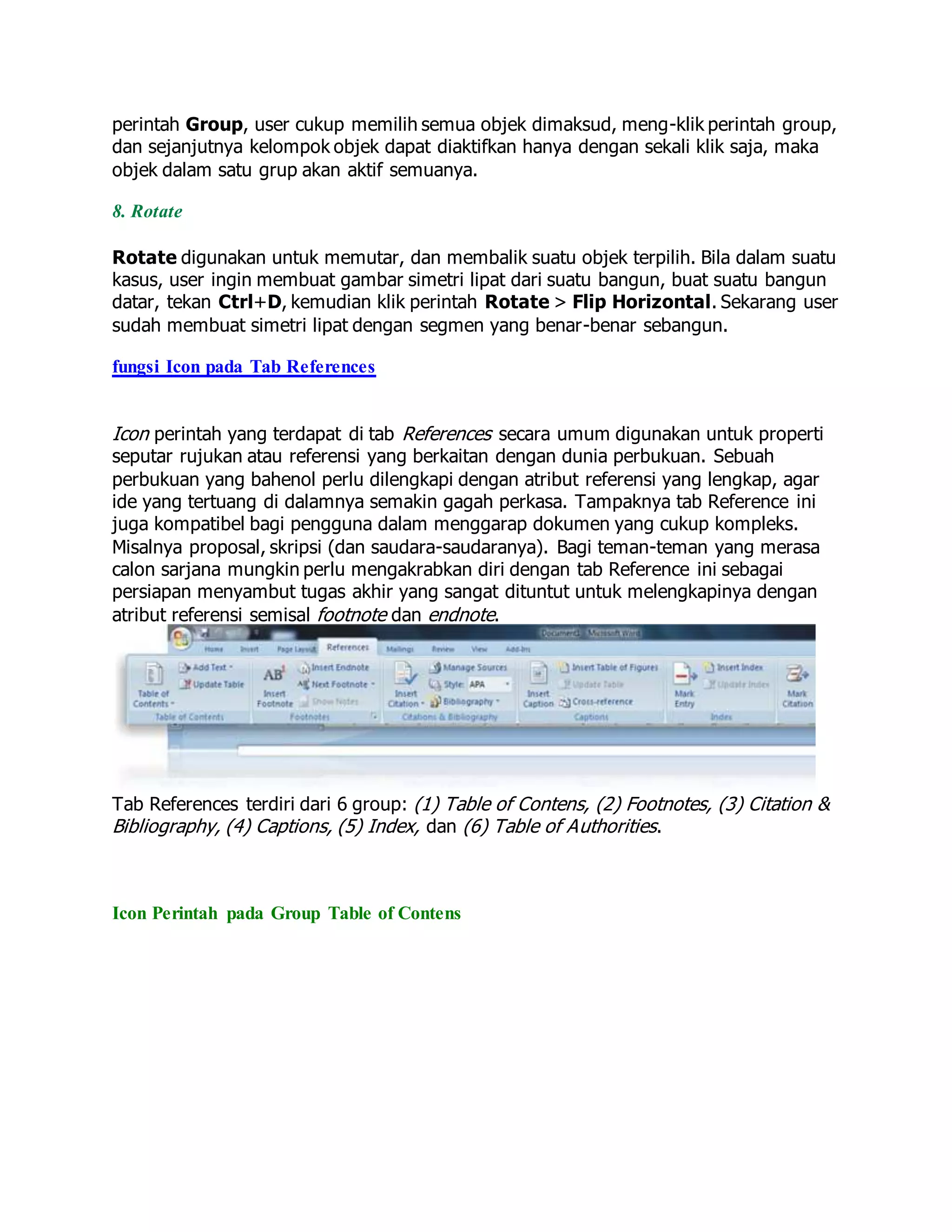 perintah Group, user cukup memilih semua objek dimaksud, meng-klik perintah group,
dan sejanjutnya kelompok objek dapat diaktifkan hanya dengan sekali klik saja, maka
objek dalam satu grup akan aktif semuanya.
8. Rotate
Rotate digunakan untuk memutar, dan membalik suatu objek terpilih. Bila dalam suatu
kasus, user ingin membuat gambar simetri lipat dari suatu bangun, buat suatu bangun
datar, tekan Ctrl+D, kemudian klik perintah Rotate > Flip Horizontal. Sekarang user
sudah membuat simetri lipat dengan segmen yang benar-benar sebangun.
fungsi Icon pada Tab References
Icon perintah yang terdapat di tab References secara umum digunakan untuk properti
seputar rujukan atau referensi yang berkaitan dengan dunia perbukuan. Sebuah
perbukuan yang bahenol perlu dilengkapi dengan atribut referensi yang lengkap, agar
ide yang tertuang di dalamnya semakin gagah perkasa. Tampaknya tab Reference ini
juga kompatibel bagi pengguna dalam menggarap dokumen yang cukup kompleks.
Misalnya proposal, skripsi (dan saudara-saudaranya). Bagi teman-teman yang merasa
calon sarjana mungkin perlu mengakrabkan diri dengan tab Reference ini sebagai
persiapan menyambut tugas akhir yang sangat dituntut untuk melengkapinya dengan
atribut referensi semisal footnote dan endnote.
Tab References terdiri dari 6 group: (1) Table of Contens, (2) Footnotes, (3) Citation &
Bibliography, (4) Captions, (5) Index, dan (6) Table of Authorities.
Icon Perintah pada Group Table of Contens
 