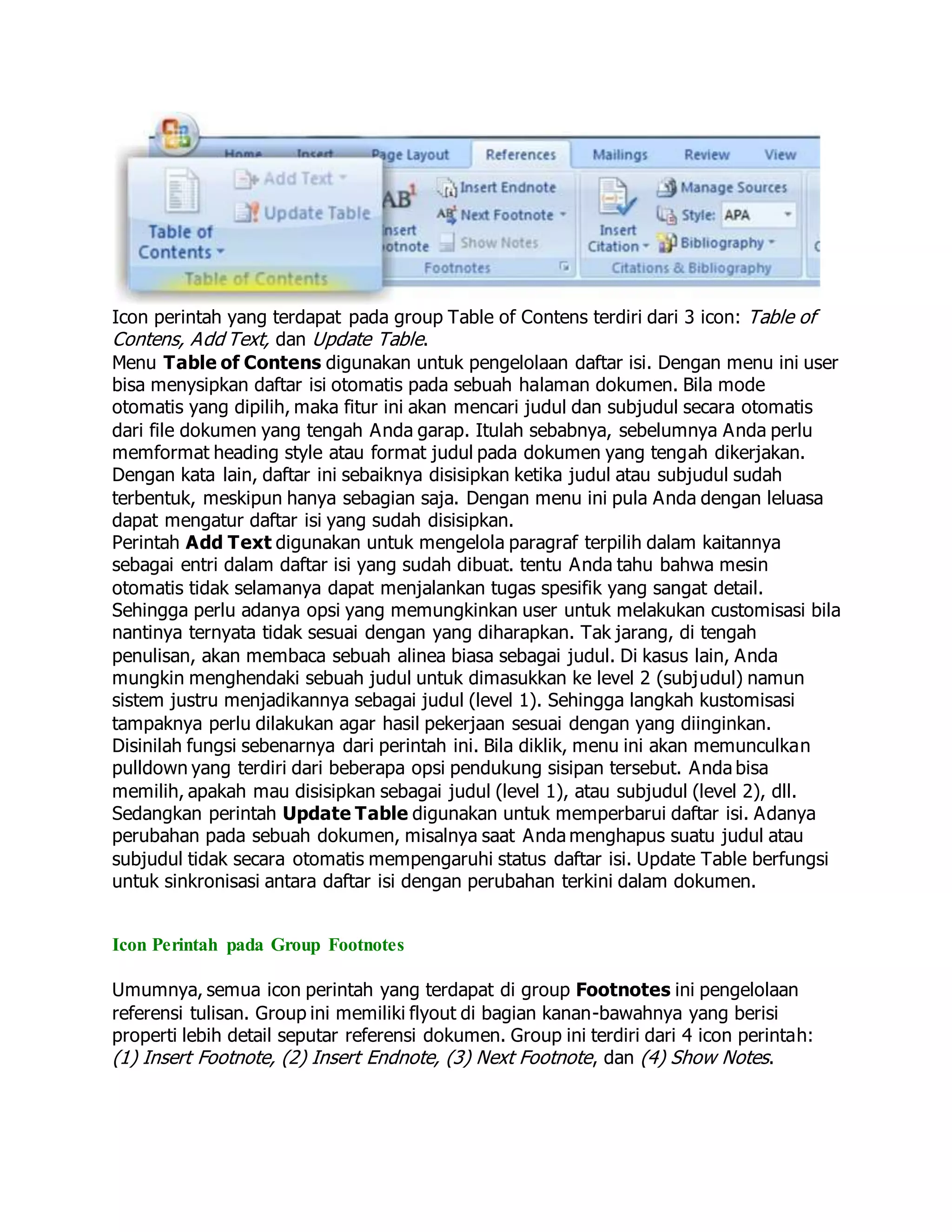 Icon perintah yang terdapat pada group Table of Contens terdiri dari 3 icon: Table of
Contens, Add Text, dan Update Table.
Menu Table of Contens digunakan untuk pengelolaan daftar isi. Dengan menu ini user
bisa menysipkan daftar isi otomatis pada sebuah halaman dokumen. Bila mode
otomatis yang dipilih, maka fitur ini akan mencari judul dan subjudul secara otomatis
dari file dokumen yang tengah Anda garap. Itulah sebabnya, sebelumnya Anda perlu
memformat heading style atau format judul pada dokumen yang tengah dikerjakan.
Dengan kata lain, daftar ini sebaiknya disisipkan ketika judul atau subjudul sudah
terbentuk, meskipun hanya sebagian saja. Dengan menu ini pula Anda dengan leluasa
dapat mengatur daftar isi yang sudah disisipkan.
Perintah Add Text digunakan untuk mengelola paragraf terpilih dalam kaitannya
sebagai entri dalam daftar isi yang sudah dibuat. tentu Anda tahu bahwa mesin
otomatis tidak selamanya dapat menjalankan tugas spesifik yang sangat detail.
Sehingga perlu adanya opsi yang memungkinkan user untuk melakukan customisasi bila
nantinya ternyata tidak sesuai dengan yang diharapkan. Tak jarang, di tengah
penulisan, akan membaca sebuah alinea biasa sebagai judul. Di kasus lain, Anda
mungkin menghendaki sebuah judul untuk dimasukkan ke level 2 (subjudul) namun
sistem justru menjadikannya sebagai judul (level 1). Sehingga langkah kustomisasi
tampaknya perlu dilakukan agar hasil pekerjaan sesuai dengan yang diinginkan.
Disinilah fungsi sebenarnya dari perintah ini. Bila diklik, menu ini akan memunculkan
pulldown yang terdiri dari beberapa opsi pendukung sisipan tersebut. Anda bisa
memilih, apakah mau disisipkan sebagai judul (level 1), atau subjudul (level 2), dll.
Sedangkan perintah Update Table digunakan untuk memperbarui daftar isi. Adanya
perubahan pada sebuah dokumen, misalnya saat Anda menghapus suatu judul atau
subjudul tidak secara otomatis mempengaruhi status daftar isi. Update Table berfungsi
untuk sinkronisasi antara daftar isi dengan perubahan terkini dalam dokumen.
Icon Perintah pada Group Footnotes
Umumnya, semua icon perintah yang terdapat di group Footnotes ini pengelolaan
referensi tulisan. Group ini memiliki flyout di bagian kanan-bawahnya yang berisi
properti lebih detail seputar referensi dokumen. Group ini terdiri dari 4 icon perintah:
(1) Insert Footnote, (2) Insert Endnote, (3) Next Footnote, dan (4) Show Notes.
 