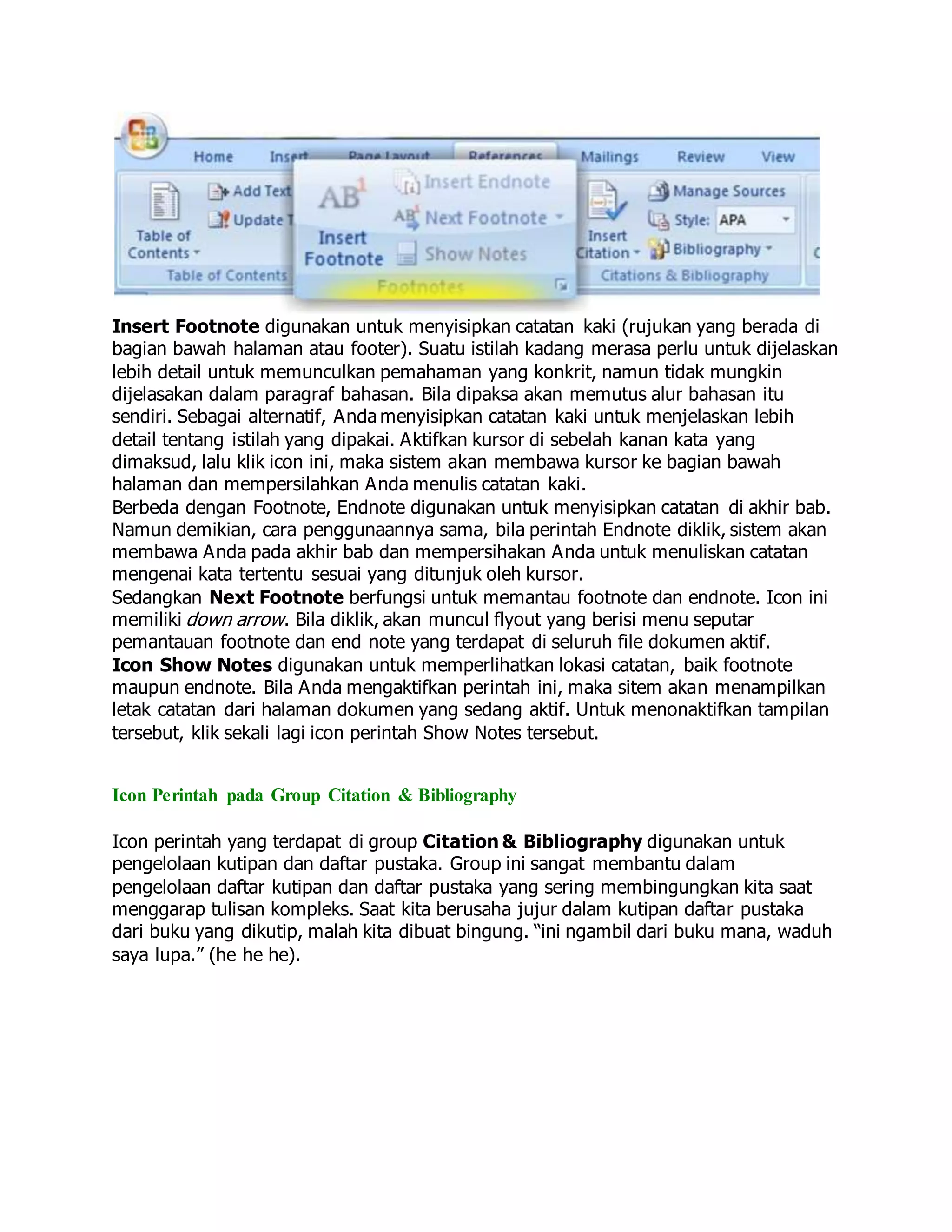 Insert Footnote digunakan untuk menyisipkan catatan kaki (rujukan yang berada di
bagian bawah halaman atau footer). Suatu istilah kadang merasa perlu untuk dijelaskan
lebih detail untuk memunculkan pemahaman yang konkrit, namun tidak mungkin
dijelasakan dalam paragraf bahasan. Bila dipaksa akan memutus alur bahasan itu
sendiri. Sebagai alternatif, Anda menyisipkan catatan kaki untuk menjelaskan lebih
detail tentang istilah yang dipakai. Aktifkan kursor di sebelah kanan kata yang
dimaksud, lalu klik icon ini, maka sistem akan membawa kursor ke bagian bawah
halaman dan mempersilahkan Anda menulis catatan kaki.
Berbeda dengan Footnote, Endnote digunakan untuk menyisipkan catatan di akhir bab.
Namun demikian, cara penggunaannya sama, bila perintah Endnote diklik, sistem akan
membawa Anda pada akhir bab dan mempersihakan Anda untuk menuliskan catatan
mengenai kata tertentu sesuai yang ditunjuk oleh kursor.
Sedangkan Next Footnote berfungsi untuk memantau footnote dan endnote. Icon ini
memiliki down arrow. Bila diklik, akan muncul flyout yang berisi menu seputar
pemantauan footnote dan end note yang terdapat di seluruh file dokumen aktif.
Icon Show Notes digunakan untuk memperlihatkan lokasi catatan, baik footnote
maupun endnote. Bila Anda mengaktifkan perintah ini, maka sitem akan menampilkan
letak catatan dari halaman dokumen yang sedang aktif. Untuk menonaktifkan tampilan
tersebut, klik sekali lagi icon perintah Show Notes tersebut.
Icon Perintah pada Group Citation & Bibliography
Icon perintah yang terdapat di group Citation & Bibliography digunakan untuk
pengelolaan kutipan dan daftar pustaka. Group ini sangat membantu dalam
pengelolaan daftar kutipan dan daftar pustaka yang sering membingungkan kita saat
menggarap tulisan kompleks. Saat kita berusaha jujur dalam kutipan daftar pustaka
dari buku yang dikutip, malah kita dibuat bingung. “ini ngambil dari buku mana, waduh
saya lupa.” (he he he).
 