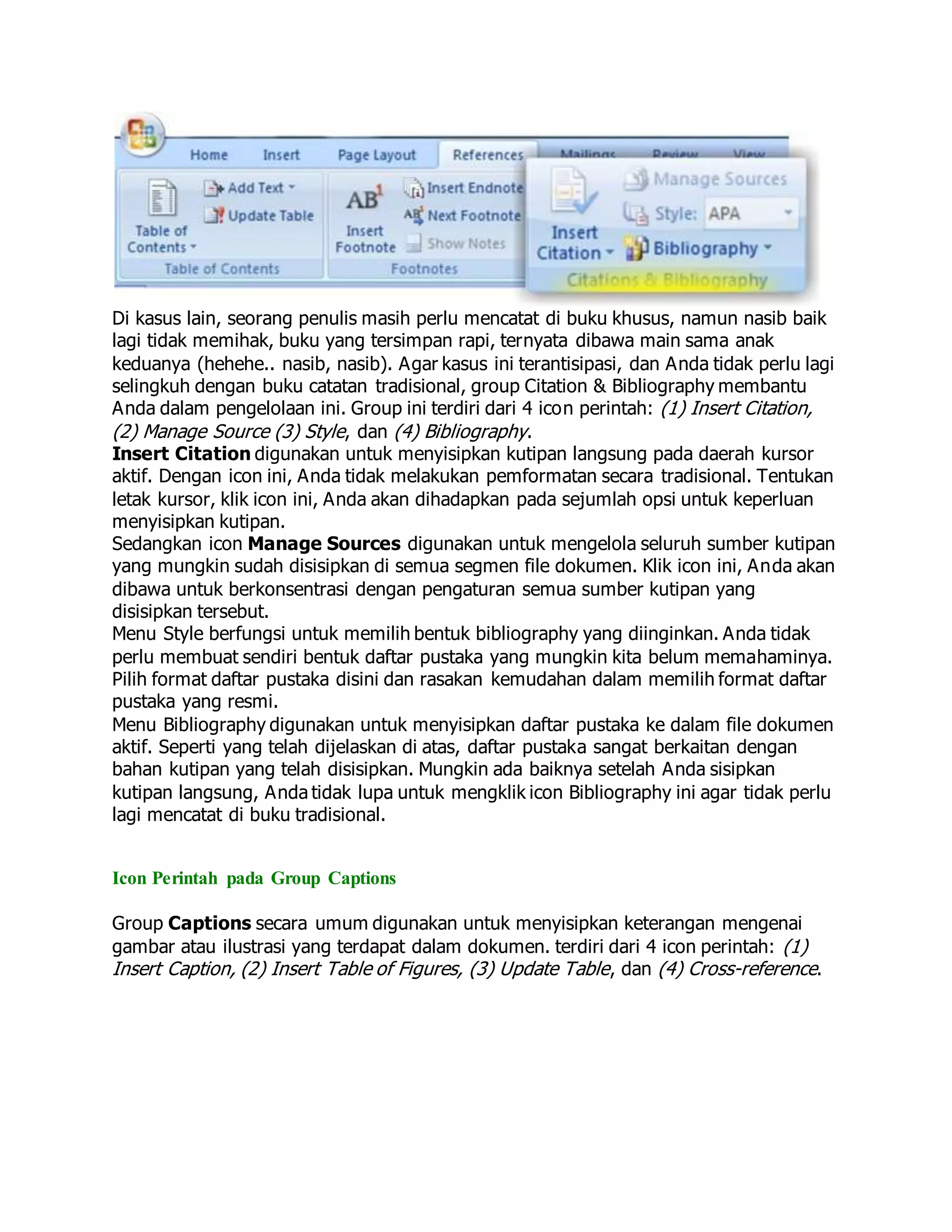 Di kasus lain, seorang penulis masih perlu mencatat di buku khusus, namun nasib baik
lagi tidak memihak, buku yang tersimpan rapi, ternyata dibawa main sama anak
keduanya (hehehe.. nasib, nasib). Agar kasus ini terantisipasi, dan Anda tidak perlu lagi
selingkuh dengan buku catatan tradisional, group Citation & Bibliography membantu
Anda dalam pengelolaan ini. Group ini terdiri dari 4 icon perintah: (1) Insert Citation,
(2) Manage Source (3) Style, dan (4) Bibliography.
Insert Citation digunakan untuk menyisipkan kutipan langsung pada daerah kursor
aktif. Dengan icon ini, Anda tidak melakukan pemformatan secara tradisional. Tentukan
letak kursor, klik icon ini, Anda akan dihadapkan pada sejumlah opsi untuk keperluan
menyisipkan kutipan.
Sedangkan icon Manage Sources digunakan untuk mengelola seluruh sumber kutipan
yang mungkin sudah disisipkan di semua segmen file dokumen. Klik icon ini, Anda akan
dibawa untuk berkonsentrasi dengan pengaturan semua sumber kutipan yang
disisipkan tersebut.
Menu Style berfungsi untuk memilih bentuk bibliography yang diinginkan. Anda tidak
perlu membuat sendiri bentuk daftar pustaka yang mungkin kita belum memahaminya.
Pilih format daftar pustaka disini dan rasakan kemudahan dalam memilih format daftar
pustaka yang resmi.
Menu Bibliography digunakan untuk menyisipkan daftar pustaka ke dalam file dokumen
aktif. Seperti yang telah dijelaskan di atas, daftar pustaka sangat berkaitan dengan
bahan kutipan yang telah disisipkan. Mungkin ada baiknya setelah Anda sisipkan
kutipan langsung, Anda tidak lupa untuk mengklik icon Bibliography ini agar tidak perlu
lagi mencatat di buku tradisional.
Icon Perintah pada Group Captions
Group Captions secara umum digunakan untuk menyisipkan keterangan mengenai
gambar atau ilustrasi yang terdapat dalam dokumen. terdiri dari 4 icon perintah: (1)
Insert Caption, (2) Insert Table of Figures, (3) Update Table, dan (4) Cross-reference.
 
