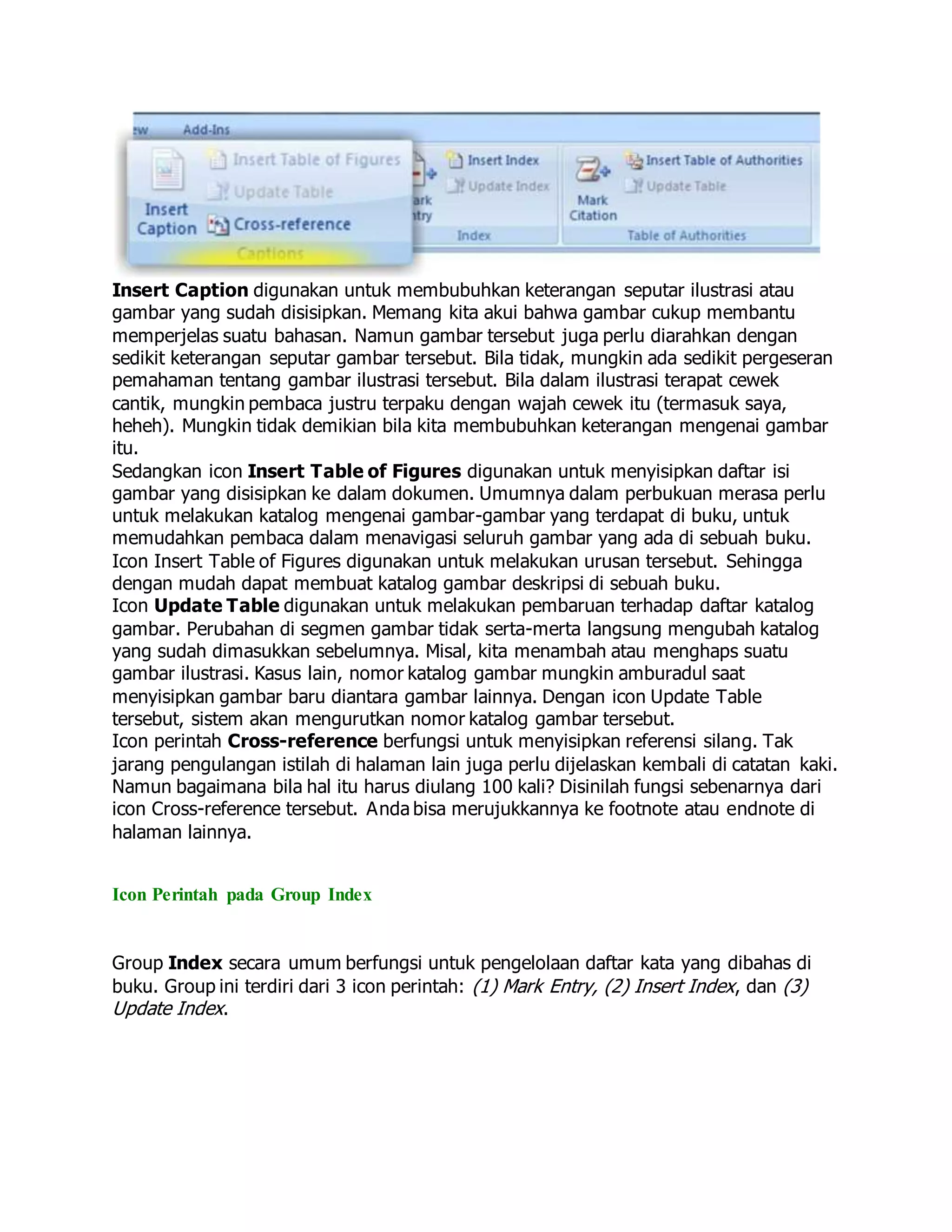 Insert Caption digunakan untuk membubuhkan keterangan seputar ilustrasi atau
gambar yang sudah disisipkan. Memang kita akui bahwa gambar cukup membantu
memperjelas suatu bahasan. Namun gambar tersebut juga perlu diarahkan dengan
sedikit keterangan seputar gambar tersebut. Bila tidak, mungkin ada sedikit pergeseran
pemahaman tentang gambar ilustrasi tersebut. Bila dalam ilustrasi terapat cewek
cantik, mungkin pembaca justru terpaku dengan wajah cewek itu (termasuk saya,
heheh). Mungkin tidak demikian bila kita membubuhkan keterangan mengenai gambar
itu.
Sedangkan icon Insert Table of Figures digunakan untuk menyisipkan daftar isi
gambar yang disisipkan ke dalam dokumen. Umumnya dalam perbukuan merasa perlu
untuk melakukan katalog mengenai gambar-gambar yang terdapat di buku, untuk
memudahkan pembaca dalam menavigasi seluruh gambar yang ada di sebuah buku.
Icon Insert Table of Figures digunakan untuk melakukan urusan tersebut. Sehingga
dengan mudah dapat membuat katalog gambar deskripsi di sebuah buku.
Icon Update Table digunakan untuk melakukan pembaruan terhadap daftar katalog
gambar. Perubahan di segmen gambar tidak serta-merta langsung mengubah katalog
yang sudah dimasukkan sebelumnya. Misal, kita menambah atau menghaps suatu
gambar ilustrasi. Kasus lain, nomor katalog gambar mungkin amburadul saat
menyisipkan gambar baru diantara gambar lainnya. Dengan icon Update Table
tersebut, sistem akan mengurutkan nomor katalog gambar tersebut.
Icon perintah Cross-reference berfungsi untuk menyisipkan referensi silang. Tak
jarang pengulangan istilah di halaman lain juga perlu dijelaskan kembali di catatan kaki.
Namun bagaimana bila hal itu harus diulang 100 kali? Disinilah fungsi sebenarnya dari
icon Cross-reference tersebut. Anda bisa merujukkannya ke footnote atau endnote di
halaman lainnya.
Icon Perintah pada Group Index
Group Index secara umum berfungsi untuk pengelolaan daftar kata yang dibahas di
buku. Group ini terdiri dari 3 icon perintah: (1) Mark Entry, (2) Insert Index, dan (3)
Update Index.
 