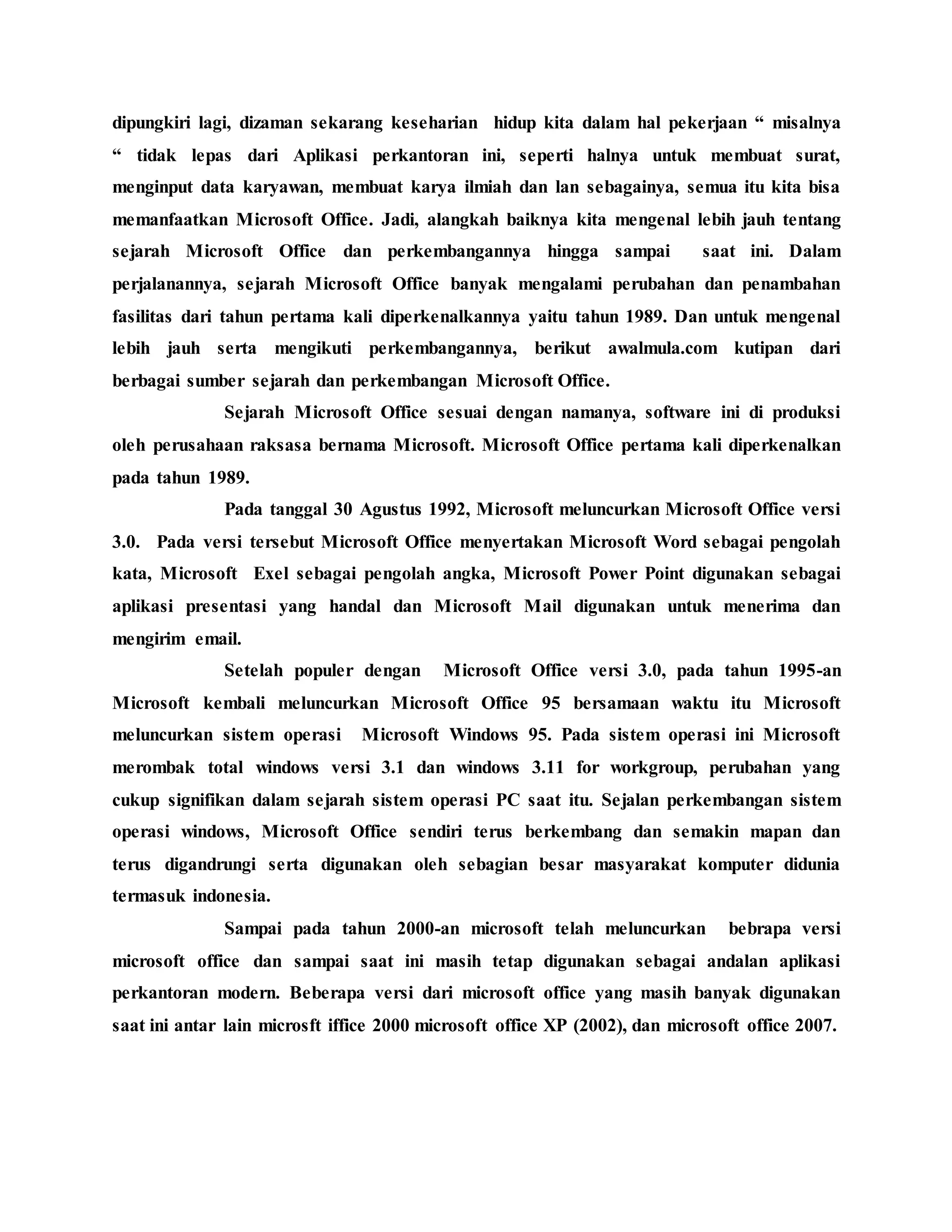 dipungkiri lagi, dizaman sekarang keseharian hidup kita dalam hal pekerjaan “ misalnya
“ tidak lepas dari Aplikasi perkantoran ini, seperti halnya untuk membuat surat,
menginput data karyawan, membuat karya ilmiah dan lan sebagainya, semua itu kita bisa
memanfaatkan Microsoft Office. Jadi, alangkah baiknya kita mengenal lebih jauh tentang
sejarah Microsoft Office dan perkembangannya hingga sampai saat ini. Dalam
perjalanannya, sejarah Microsoft Office banyak mengalami perubahan dan penambahan
fasilitas dari tahun pertama kali diperkenalkannya yaitu tahun 1989. Dan untuk mengenal
lebih jauh serta mengikuti perkembangannya, berikut awalmula.com kutipan dari
berbagai sumber sejarah dan perkembangan Microsoft Office.
Sejarah Microsoft Office sesuai dengan namanya, software ini di produksi
oleh perusahaan raksasa bernama Microsoft. Microsoft Office pertama kali diperkenalkan
pada tahun 1989.
Pada tanggal 30 Agustus 1992, Microsoft meluncurkan Microsoft Office versi
3.0. Pada versi tersebut Microsoft Office menyertakan Microsoft Word sebagai pengolah
kata, Microsoft Exel sebagai pengolah angka, Microsoft Power Point digunakan sebagai
aplikasi presentasi yang handal dan Microsoft Mail digunakan untuk menerima dan
mengirim email.
Setelah populer dengan Microsoft Office versi 3.0, pada tahun 1995-an
Microsoft kembali meluncurkan Microsoft Office 95 bersamaan waktu itu Microsoft
meluncurkan sistem operasi Microsoft Windows 95. Pada sistem operasi ini Microsoft
merombak total windows versi 3.1 dan windows 3.11 for workgroup, perubahan yang
cukup signifikan dalam sejarah sistem operasi PC saat itu. Sejalan perkembangan sistem
operasi windows, Microsoft Office sendiri terus berkembang dan semakin mapan dan
terus digandrungi serta digunakan oleh sebagian besar masyarakat komputer didunia
termasuk indonesia.
Sampai pada tahun 2000-an microsoft telah meluncurkan bebrapa versi
microsoft office dan sampai saat ini masih tetap digunakan sebagai andalan aplikasi
perkantoran modern. Beberapa versi dari microsoft office yang masih banyak digunakan
saat ini antar lain microsft iffice 2000 microsoft office XP (2002), dan microsoft office 2007.
 